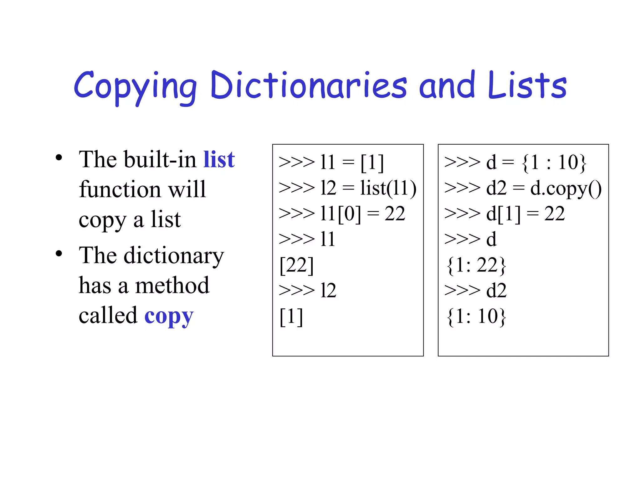 Copying Dictionaries and Lists • The built-in list function will copy a list • The dictionary has a method called copy >>> l1 = [1] >>> l2 = list(l1) >>> l1[0] = 22 >>> l1 [22] >>> l2 [1] >>> d = {1 : 10} >>> d2 = d.copy() >>> d[1] = 22 >>> d {1: 22} >>> d2 {1: 10} 