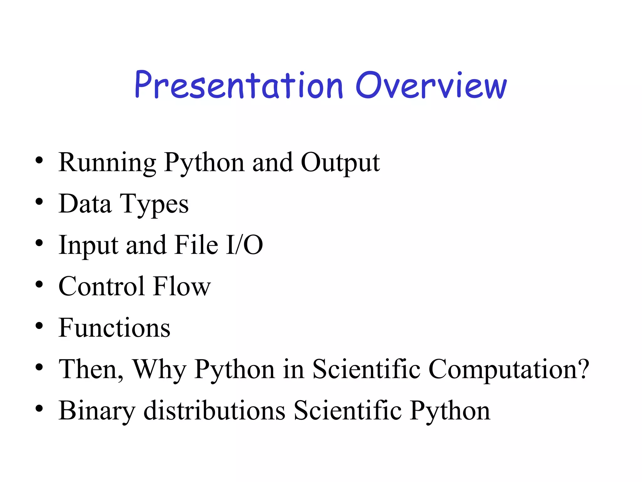 Presentation Overview • Running Python and Output • Data Types • Input and File I/O • Control Flow • Functions • Then, Why Python in Scientific Computation? • Binary distributions Scientific Python 