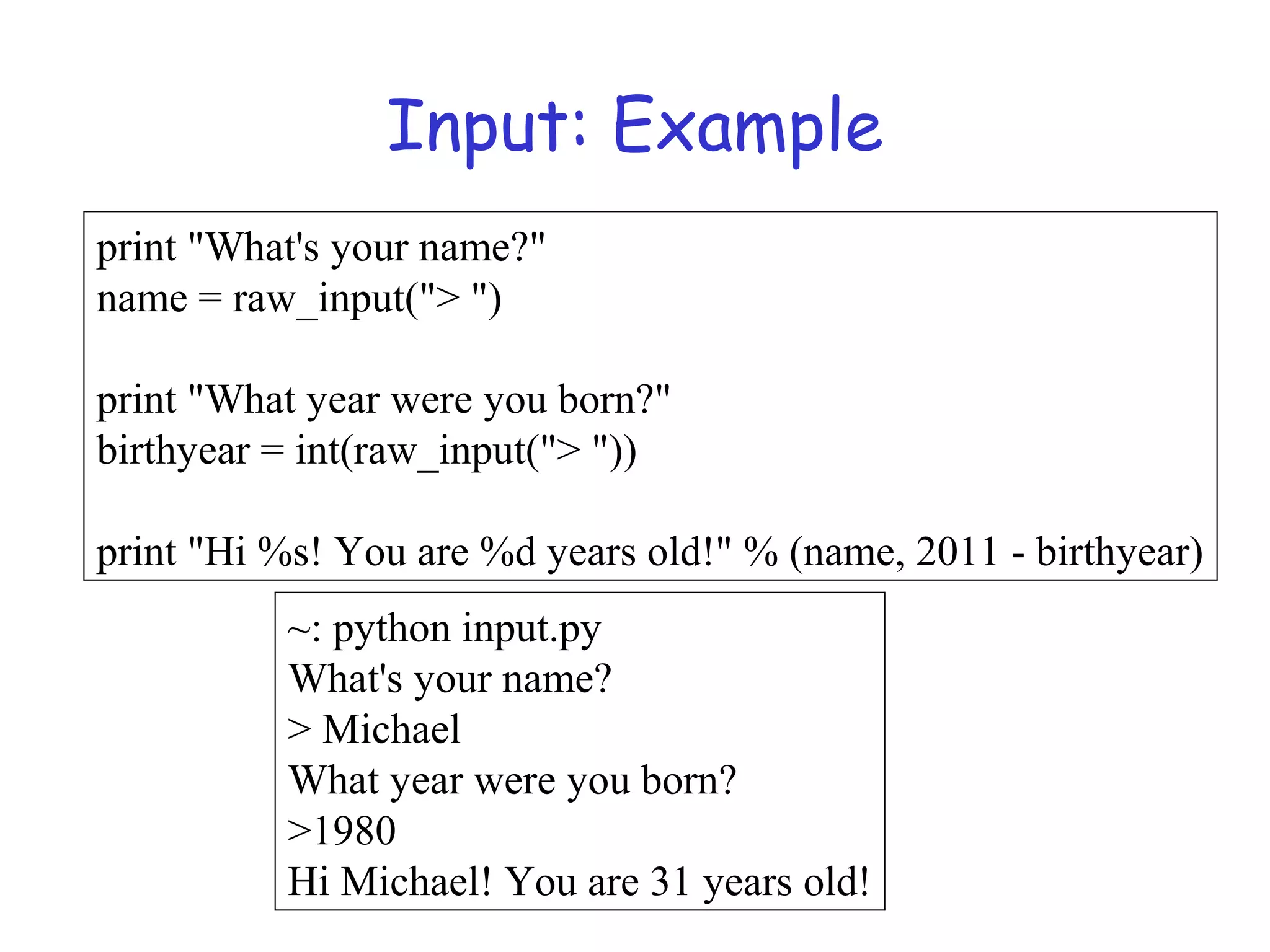 Input: Example print "What's your name?" name = raw_input("> ") print "What year were you born?" birthyear = int(raw_input("> ")) print "Hi %s! You are %d years old!" % (name, 2011 - birthyear) ~: python input.py What's your name? > Michael What year were you born? >1980 Hi Michael! You are 31 years old! 
