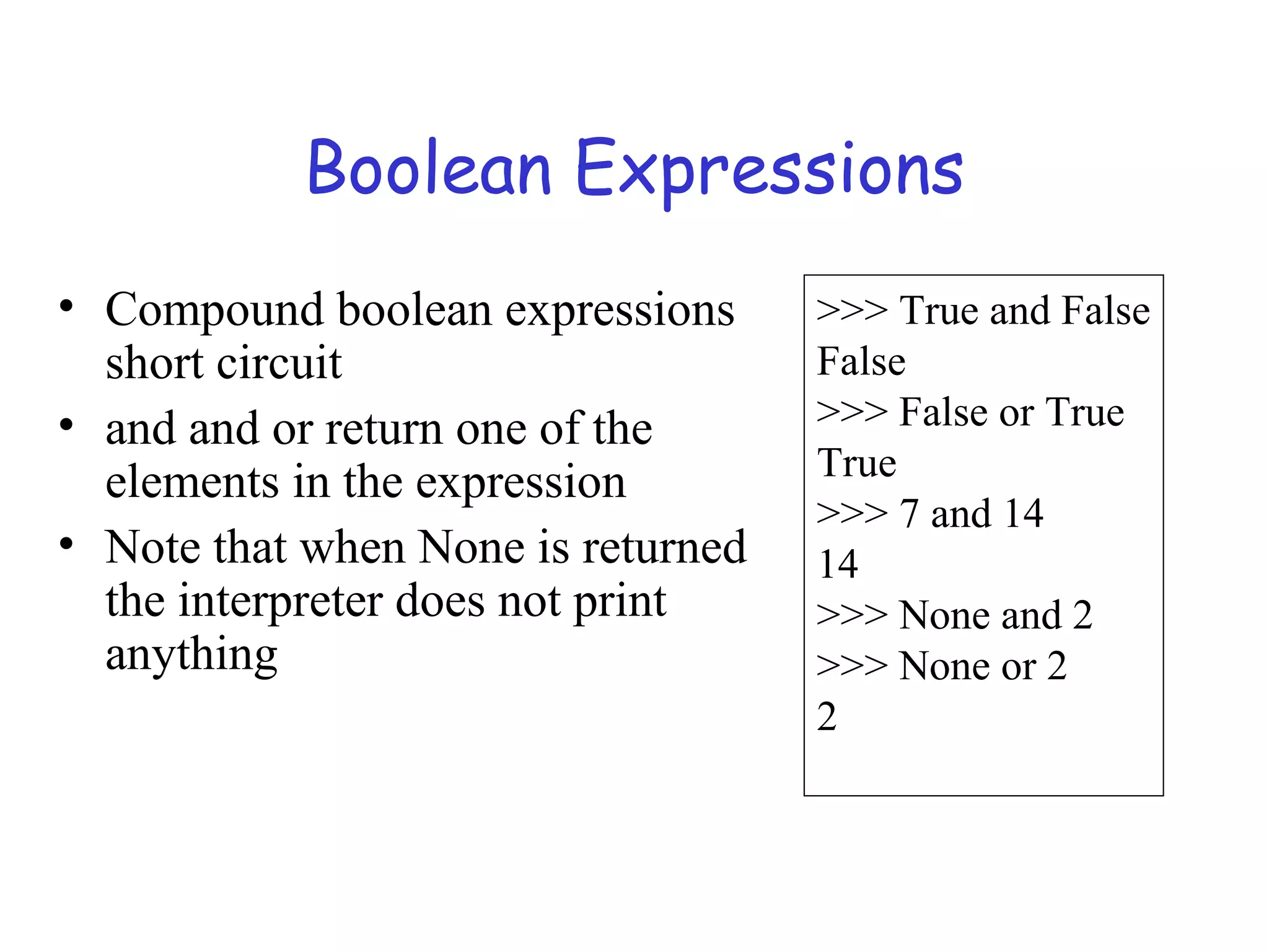Boolean Expressions • Compound boolean expressions short circuit • and and or return one of the elements in the expression • Note that when None is returned the interpreter does not print anything >>> True and False False >>> False or True True >>> 7 and 14 14 >>> None and 2 >>> None or 2 2 