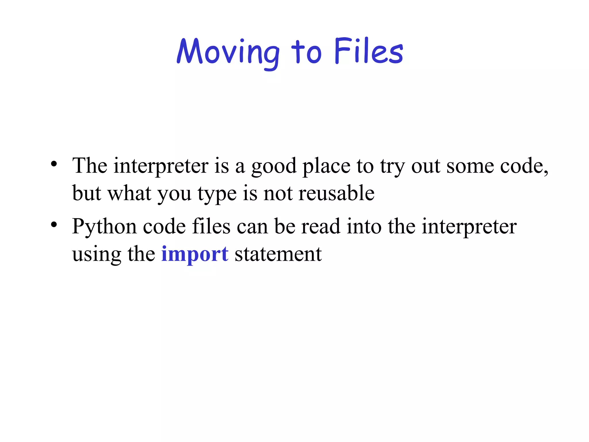 Moving to Files • The interpreter is a good place to try out some code, but what you type is not reusable • Python code files can be read into the interpreter using the import statement 