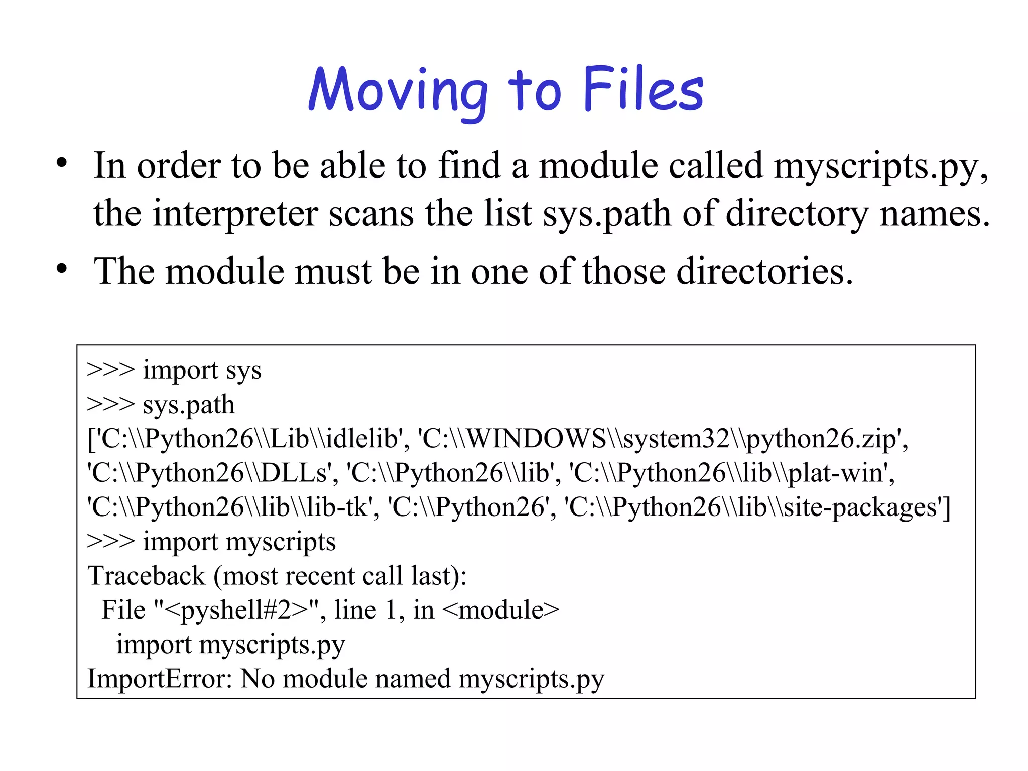 Moving to Files • In order to be able to find a module called myscripts.py, the interpreter scans the list sys.path of directory names. • The module must be in one of those directories. >>> import sys >>> sys.path ['C:Python26Libidlelib', 'C:WINDOWSsystem32python26.zip', 'C:Python26DLLs', 'C:Python26lib', 'C:Python26libplat-win', 'C:Python26liblib-tk', 'C:Python26', 'C:Python26libsite-packages'] >>> import myscripts Traceback (most recent call last): File "<pyshell#2>", line 1, in <module> import myscripts.py ImportError: No module named myscripts.py 