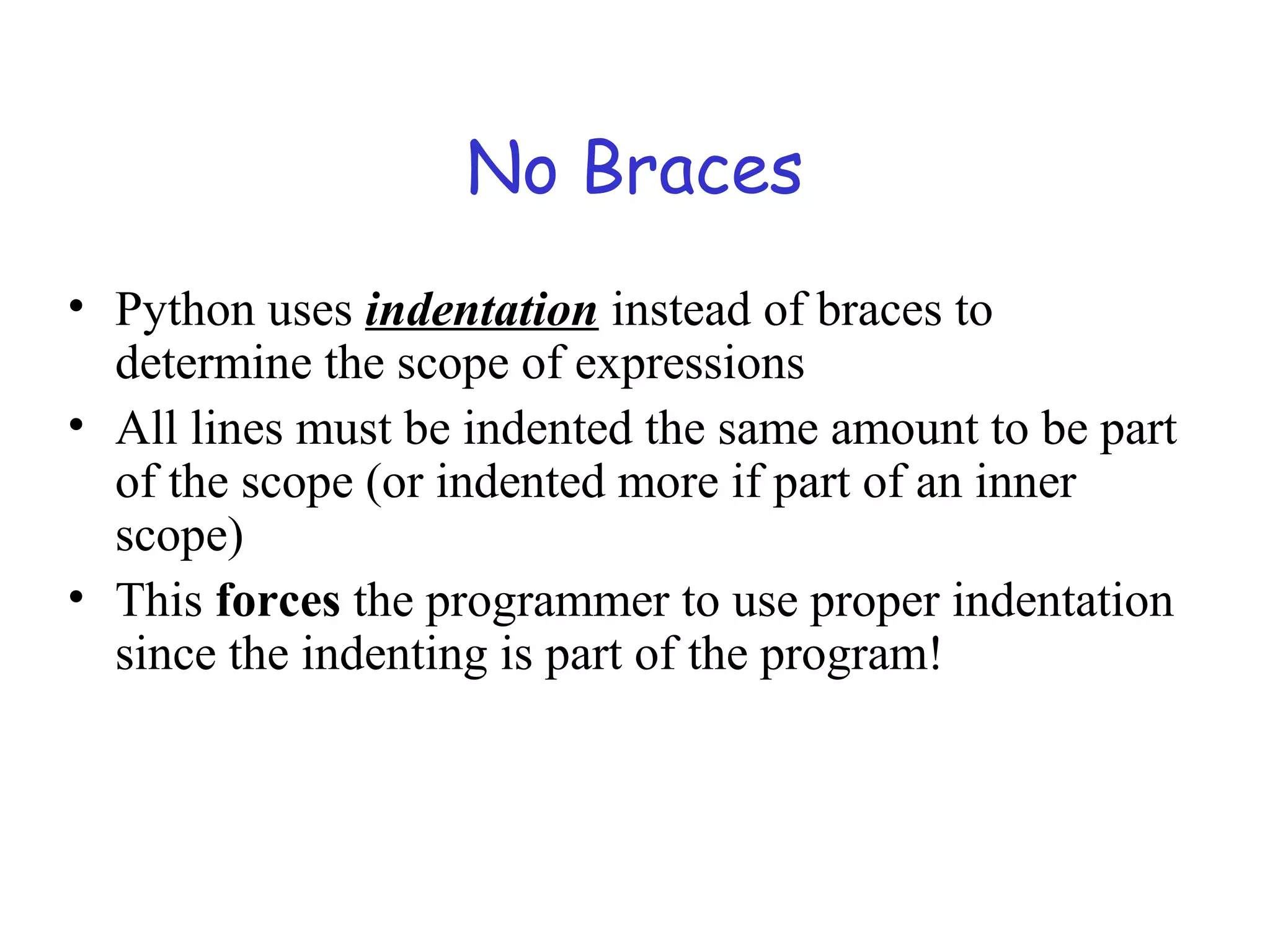 No Braces • Python uses indentation instead of braces to determine the scope of expressions • All lines must be indented the same amount to be part of the scope (or indented more if part of an inner scope) • This forces the programmer to use proper indentation since the indenting is part of the program! 