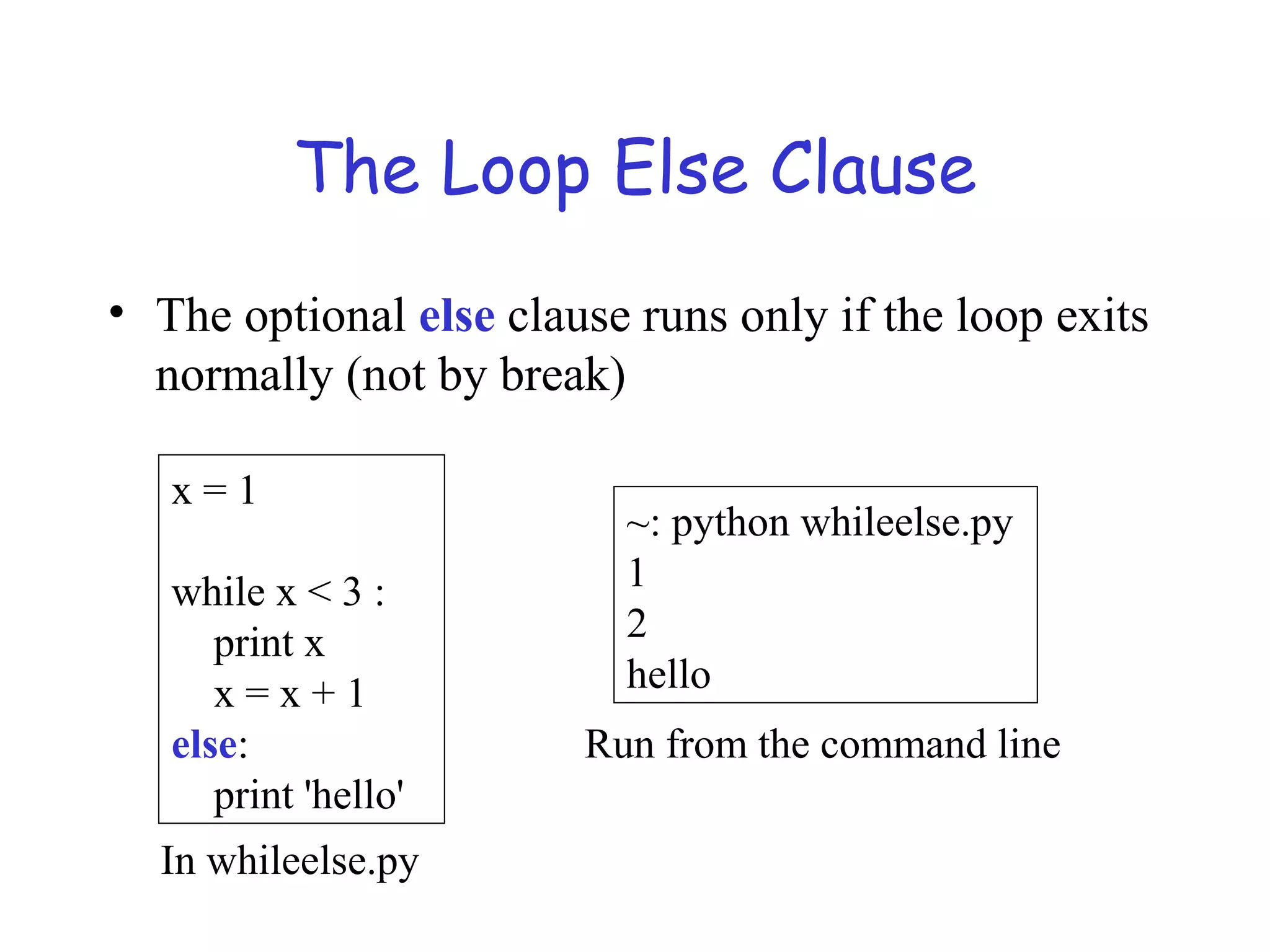 The Loop Else Clause • The optional else clause runs only if the loop exits normally (not by break) x = 1 while x < 3 : print x x = x + 1 else: print 'hello' ~: python whileelse.py 1 2 hello Run from the command line In whileelse.py 