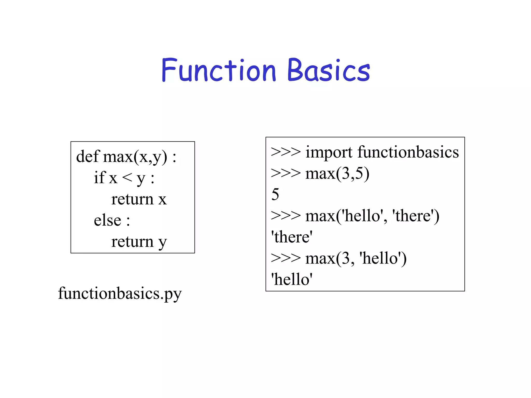 Function Basics def max(x,y) : if x < y : return x else : return y >>> import functionbasics >>> max(3,5) 5 >>> max('hello', 'there') 'there' >>> max(3, 'hello') 'hello' functionbasics.py 
