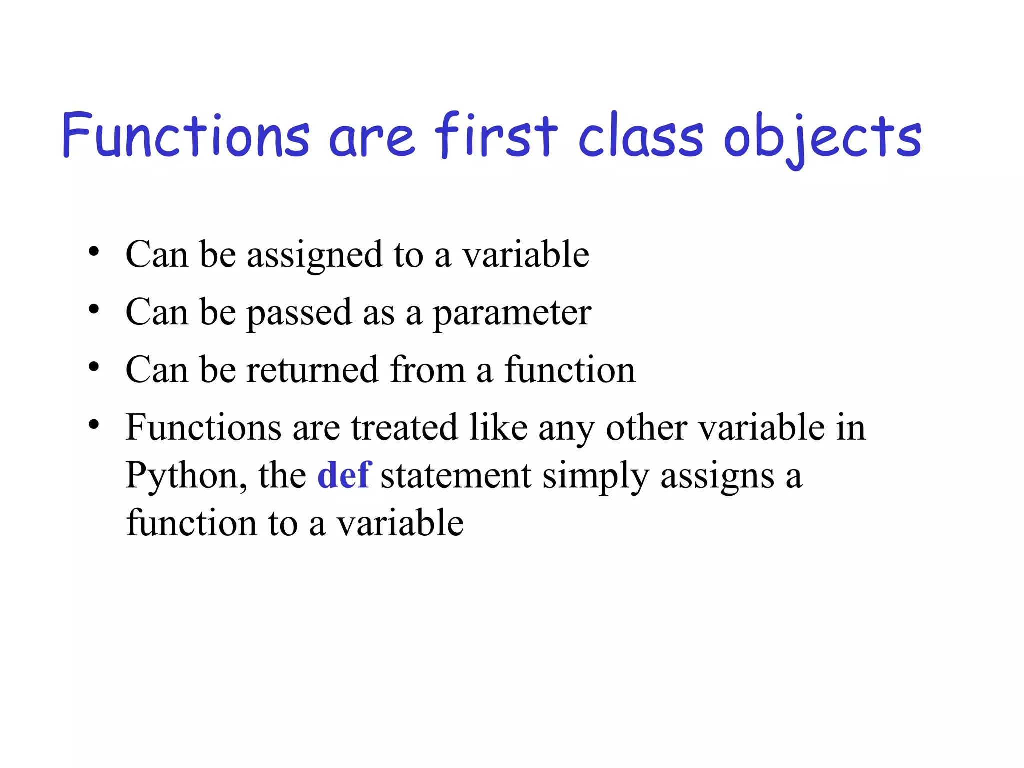 Functions are first class objects • Can be assigned to a variable • Can be passed as a parameter • Can be returned from a function • Functions are treated like any other variable in Python, the def statement simply assigns a function to a variable 