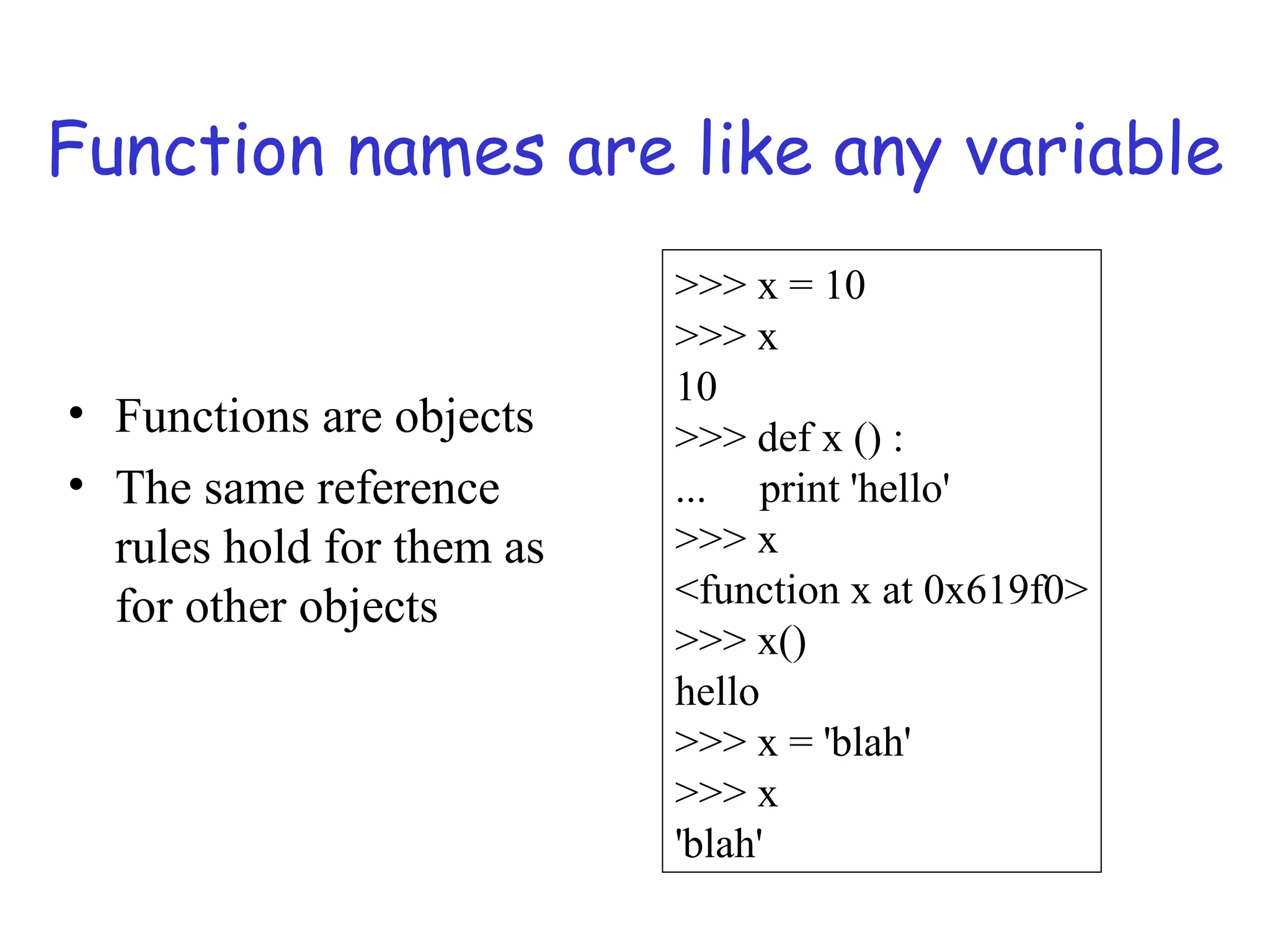 Function names are like any variable • Functions are objects • The same reference rules hold for them as for other objects >>> x = 10 >>> x 10 >>> def x () : ... print 'hello' >>> x <function x at 0x619f0> >>> x() hello >>> x = 'blah' >>> x 'blah' 