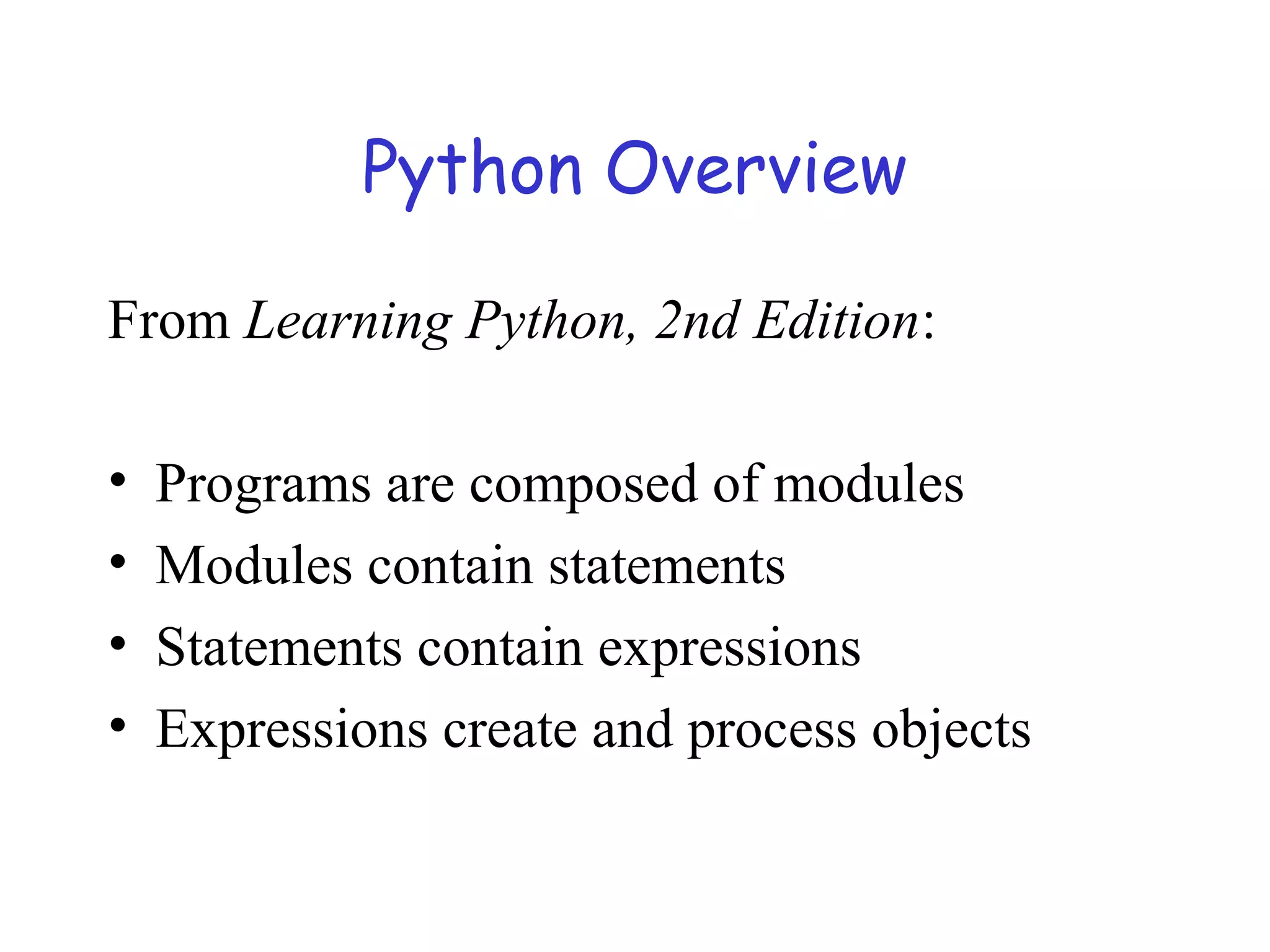 Python Overview From Learning Python, 2nd Edition: • Programs are composed of modules • Modules contain statements • Statements contain expressions • Expressions create and process objects 