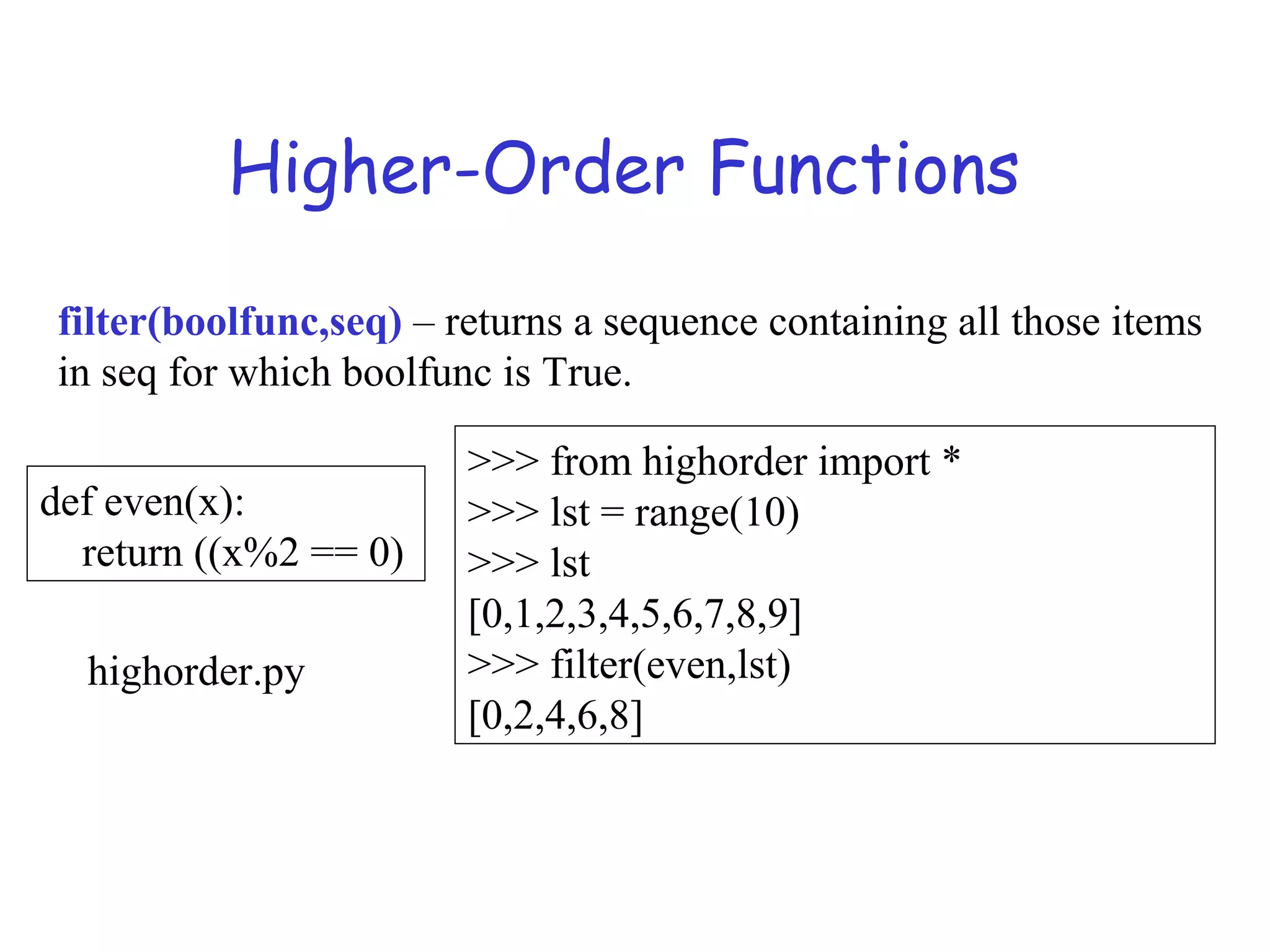 Higher-Order Functions filter(boolfunc,seq) – returns a sequence containing all those items in seq for which boolfunc is True. def even(x): return ((x%2 == 0) >>> from highorder import * >>> lst = range(10) >>> lst [0,1,2,3,4,5,6,7,8,9] >>> filter(even,lst) [0,2,4,6,8] highorder.py 