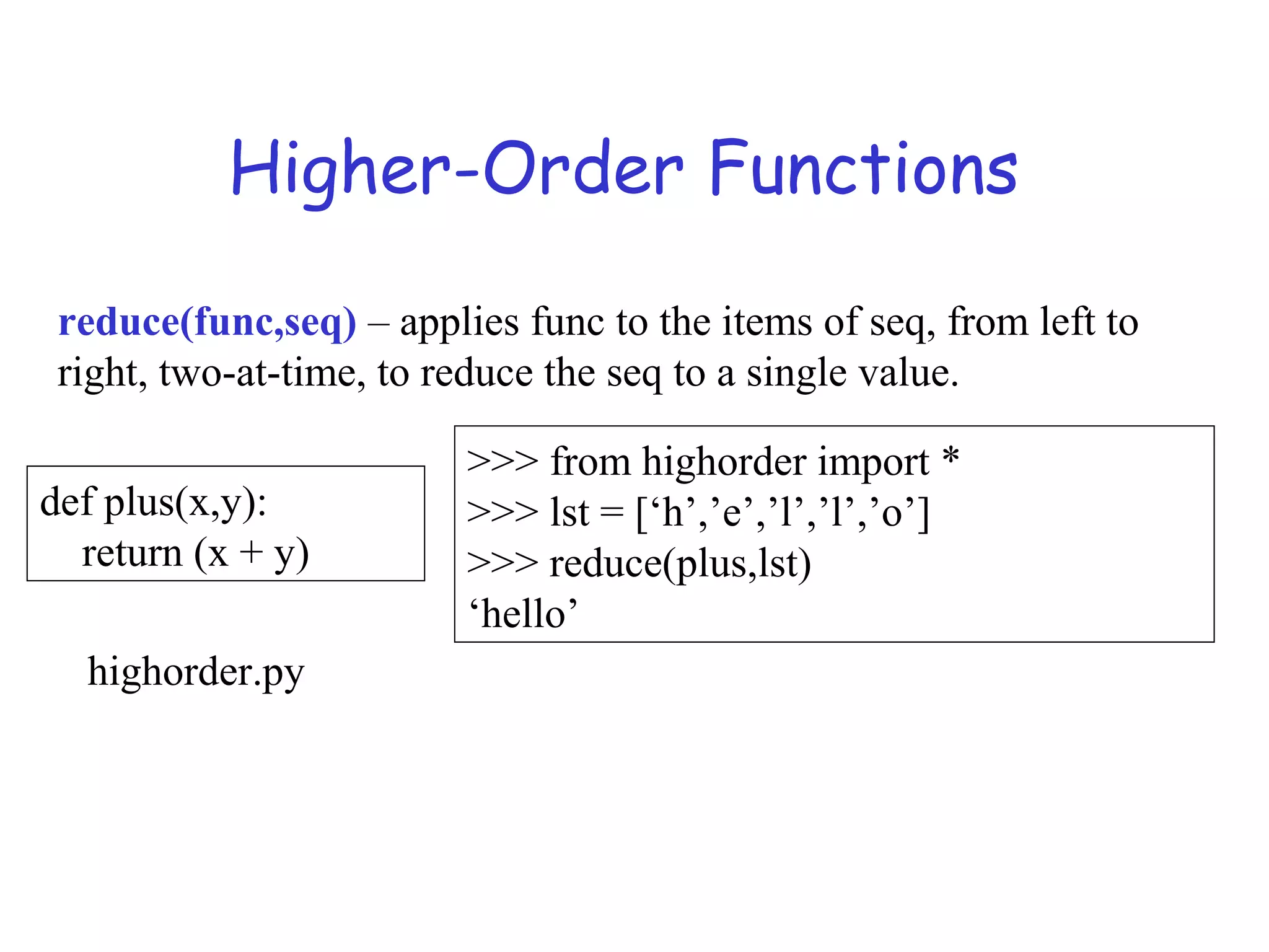 Higher-Order Functions reduce(func,seq) – applies func to the items of seq, from left to right, two-at-time, to reduce the seq to a single value. def plus(x,y): return (x + y) >>> from highorder import * >>> lst = [‘h’,’e’,’l’,’l’,’o’] >>> reduce(plus,lst) ‘hello’ highorder.py 