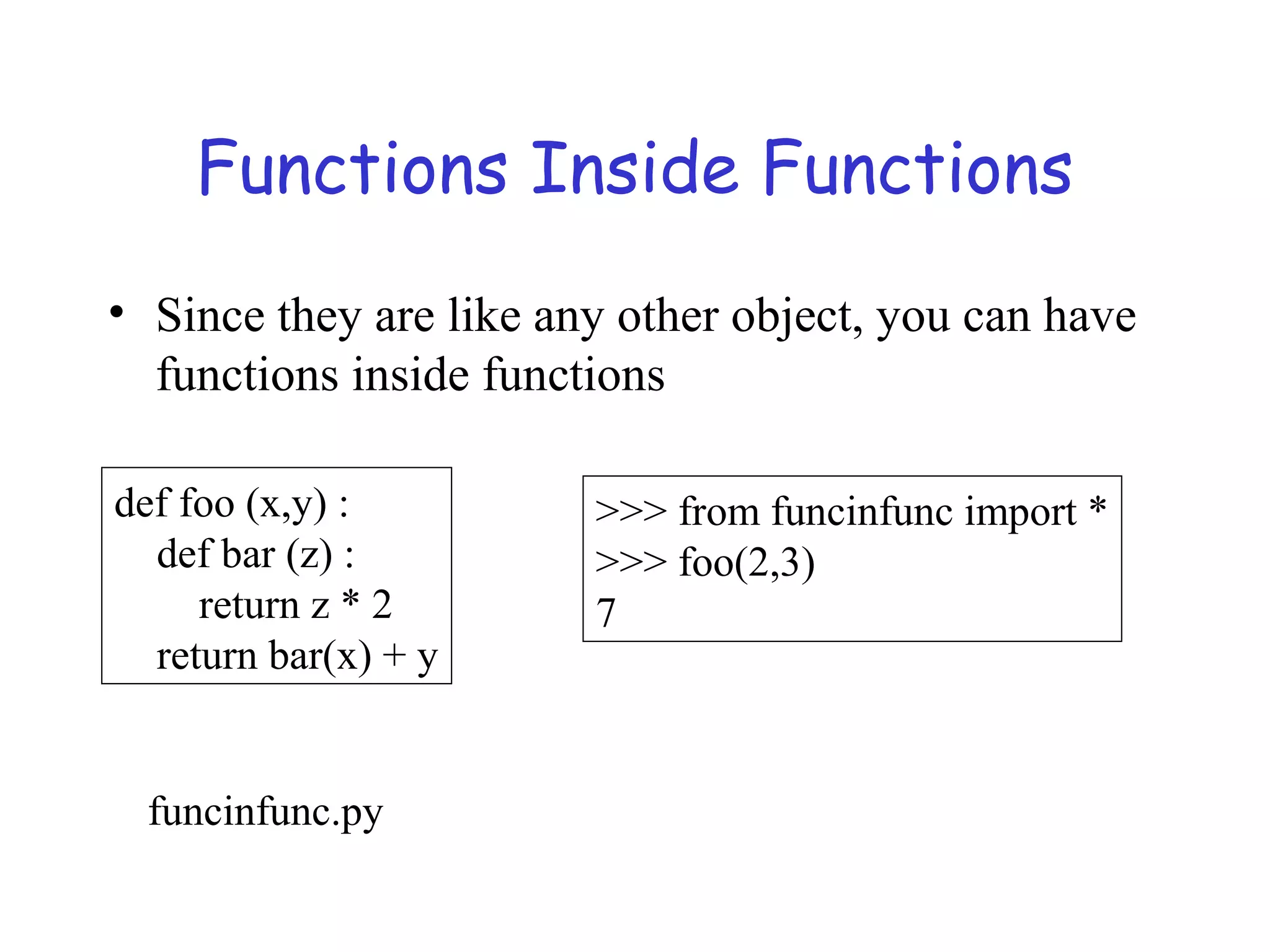 Functions Inside Functions • Since they are like any other object, you can have functions inside functions def foo (x,y) : def bar (z) : return z * 2 return bar(x) + y >>> from funcinfunc import * >>> foo(2,3) 7 funcinfunc.py 