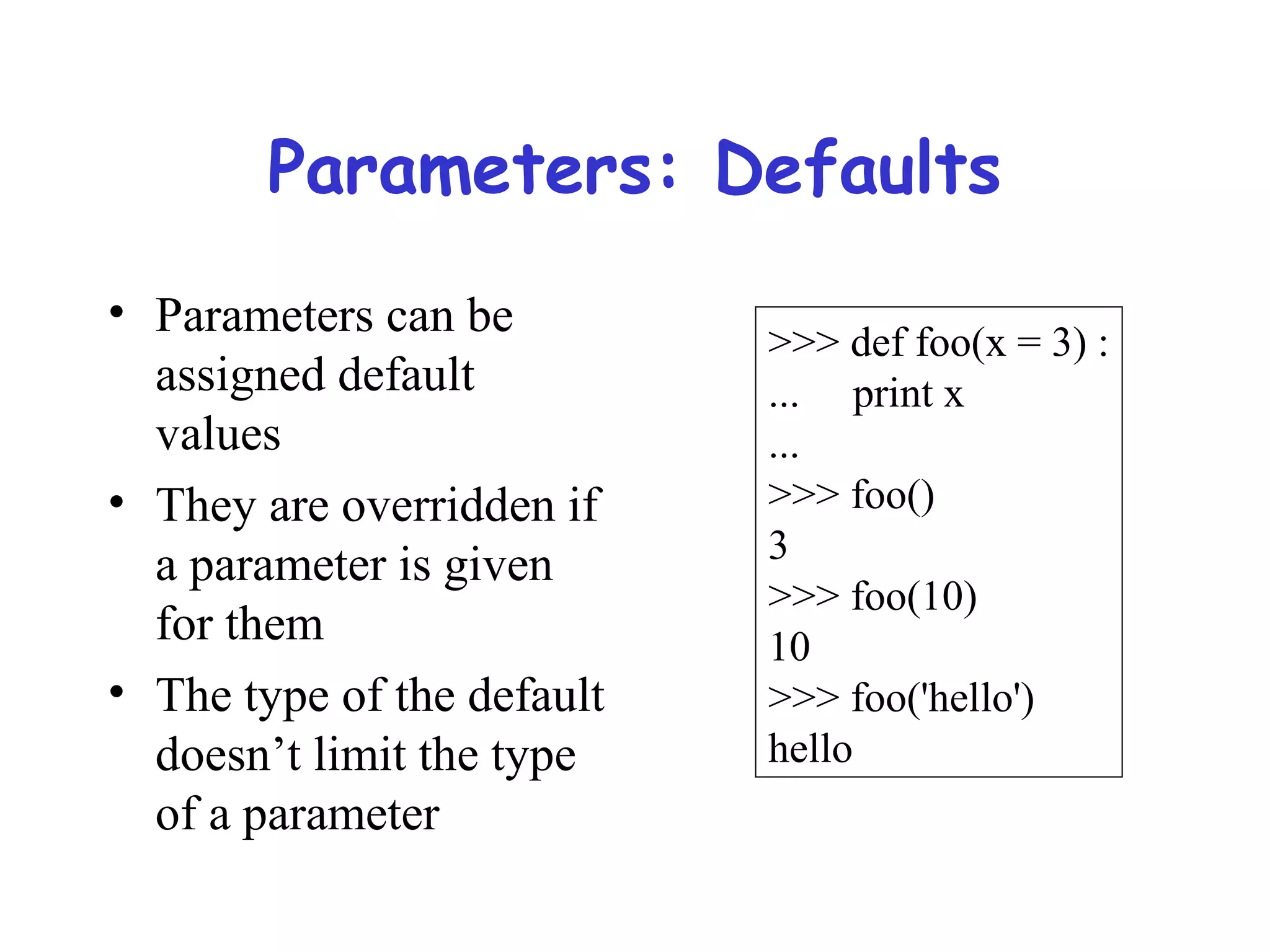 Parameters: Defaults • Parameters can be assigned default values • They are overridden if a parameter is given for them • The type of the default doesn’t limit the type of a parameter >>> def foo(x = 3) : ... print x ... >>> foo() 3 >>> foo(10) 10 >>> foo('hello') hello 
