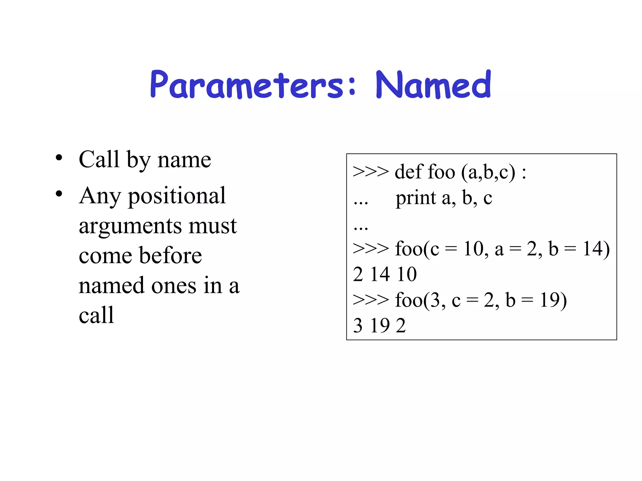 Parameters: Named • Call by name • Any positional arguments must come before named ones in a call >>> def foo (a,b,c) : ... print a, b, c ... >>> foo(c = 10, a = 2, b = 14) 2 14 10 >>> foo(3, c = 2, b = 19) 3 19 2 