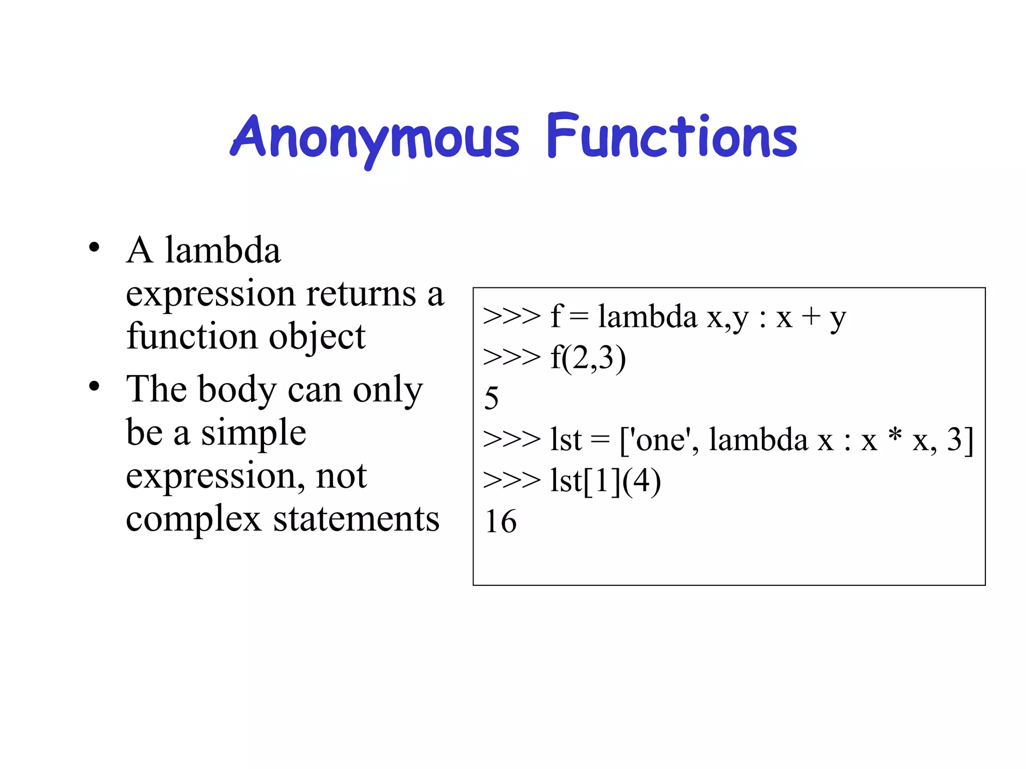 Anonymous Functions • A lambda expression returns a function object • The body can only be a simple expression, not complex statements >>> f = lambda x,y : x + y >>> f(2,3) 5 >>> lst = ['one', lambda x : x * x, 3] >>> lst[1](4) 16 