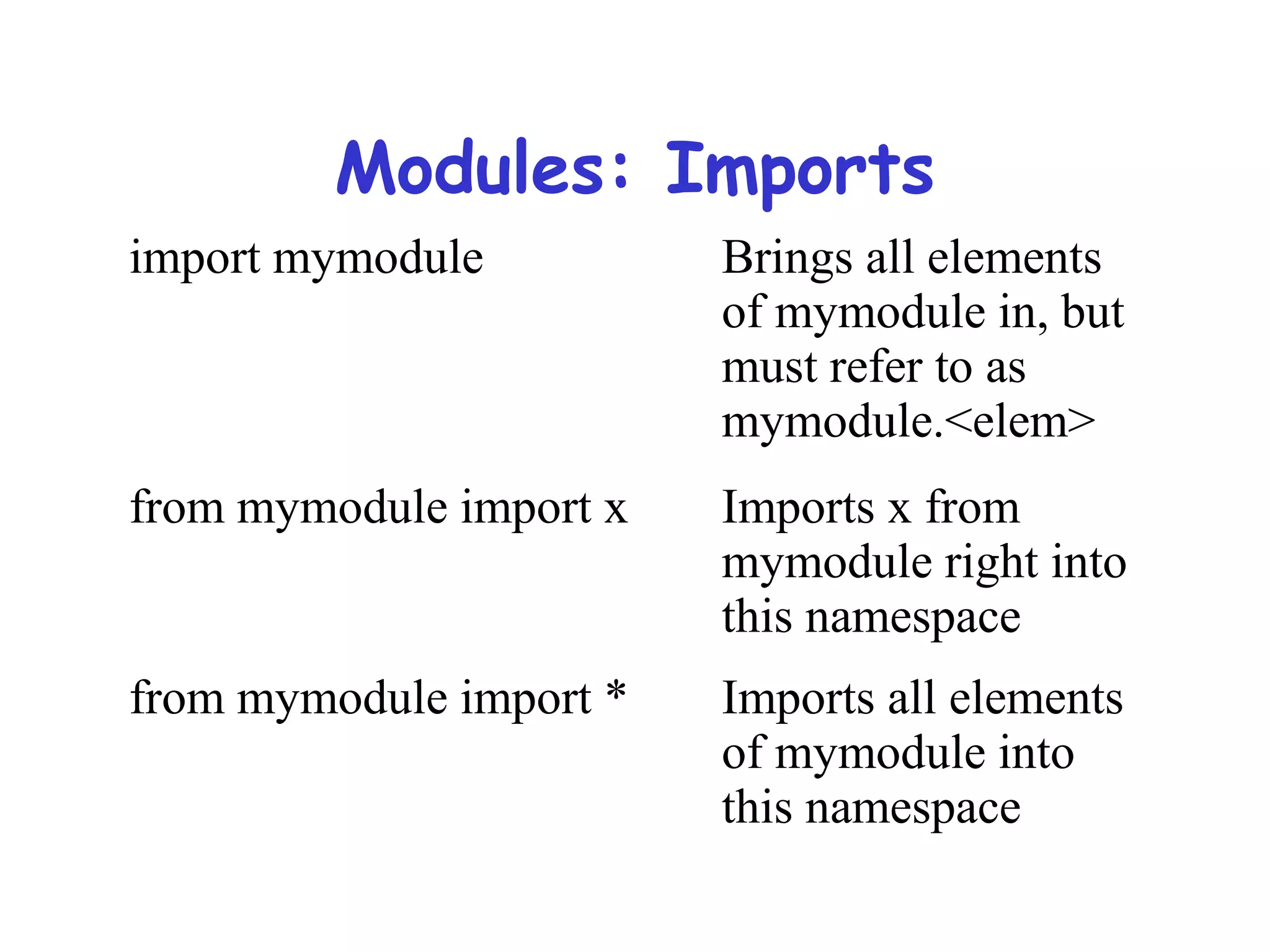 Modules: Imports import mymodule Brings all elements of mymodule in, but must refer to as mymodule.<elem> from mymodule import x Imports x from mymodule right into this namespace from mymodule import * Imports all elements of mymodule into this namespace 