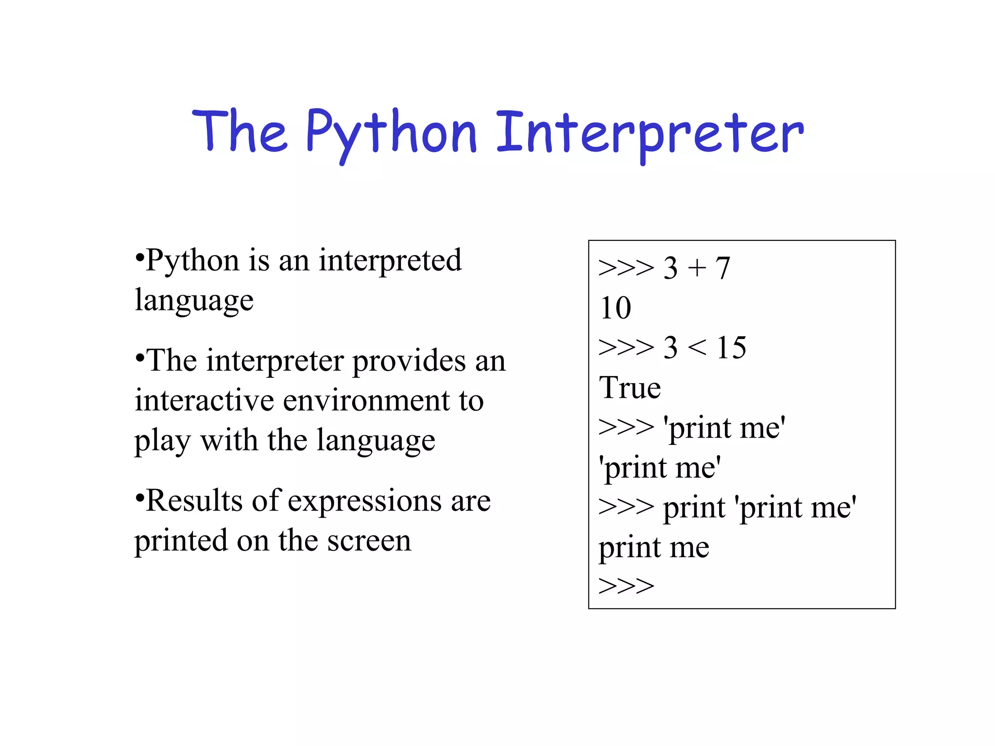 The Python Interpreter •Python is an interpreted language •The interpreter provides an interactive environment to play with the language •Results of expressions are printed on the screen >>> 3 + 7 10 >>> 3 < 15 True >>> 'print me' 'print me' >>> print 'print me' print me >>> 