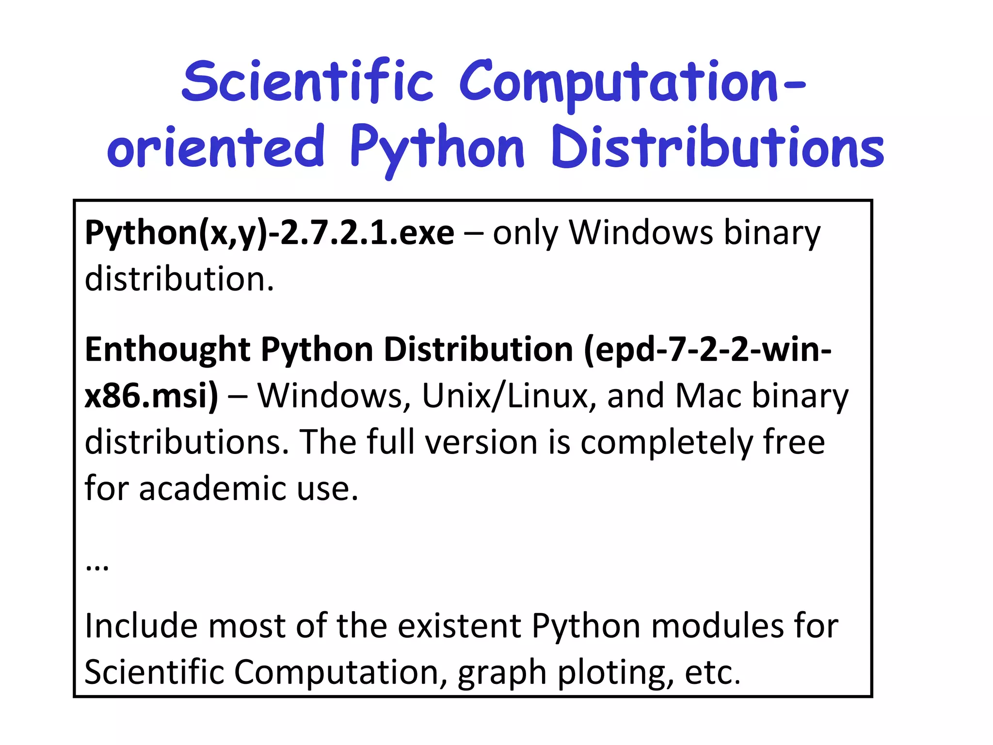 Scientific Computation- oriented Python Distributions Python(x,y)-2.7.2.1.exe – only Windows binary distribution. Enthought Python Distribution (epd-7-2-2-win- x86.msi) – Windows, Unix/Linux, and Mac binary distributions. The full version is completely free for academic use. … Include most of the existent Python modules for Scientific Computation, graph ploting, etc. 