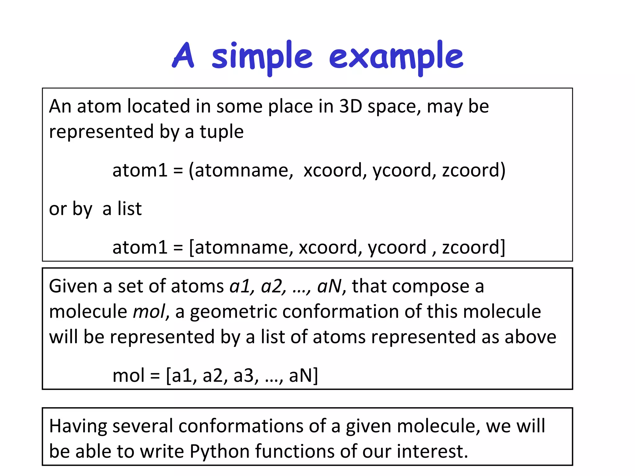 A simple example An atom located in some place in 3D space, may be represented by a tuple atom1 = (atomname, xcoord, ycoord, zcoord) or by a list atom1 = [atomname, xcoord, ycoord , zcoord] Given a set of atoms a1, a2, …, aN, that compose a molecule mol, a geometric conformation of this molecule will be represented by a list of atoms represented as above mol = [a1, a2, a3, …, aN] Having several conformations of a given molecule, we will be able to write Python functions of our interest. 