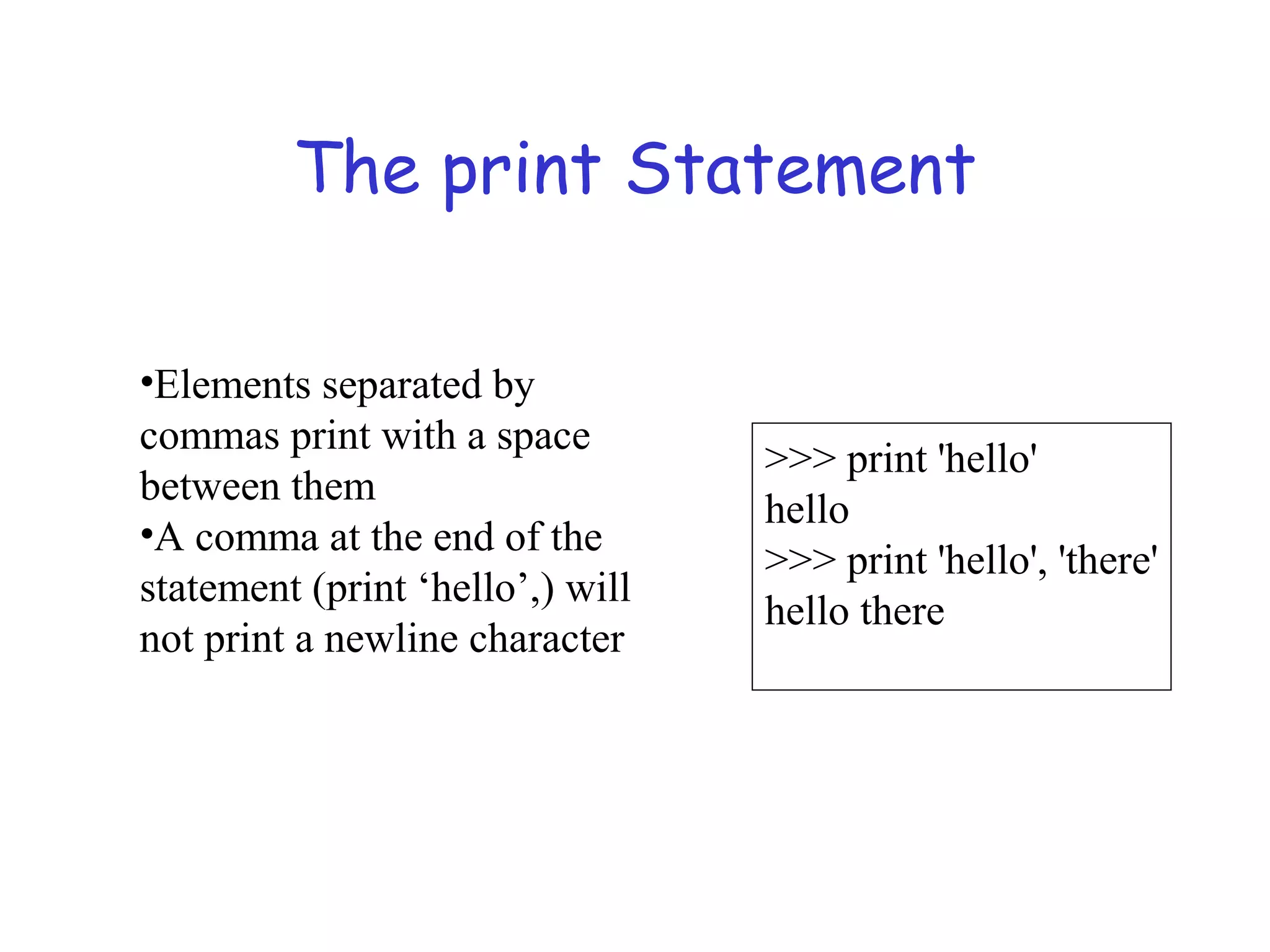 The print Statement >>> print 'hello' hello >>> print 'hello', 'there' hello there •Elements separated by commas print with a space between them •A comma at the end of the statement (print ‘hello’,) will not print a newline character 