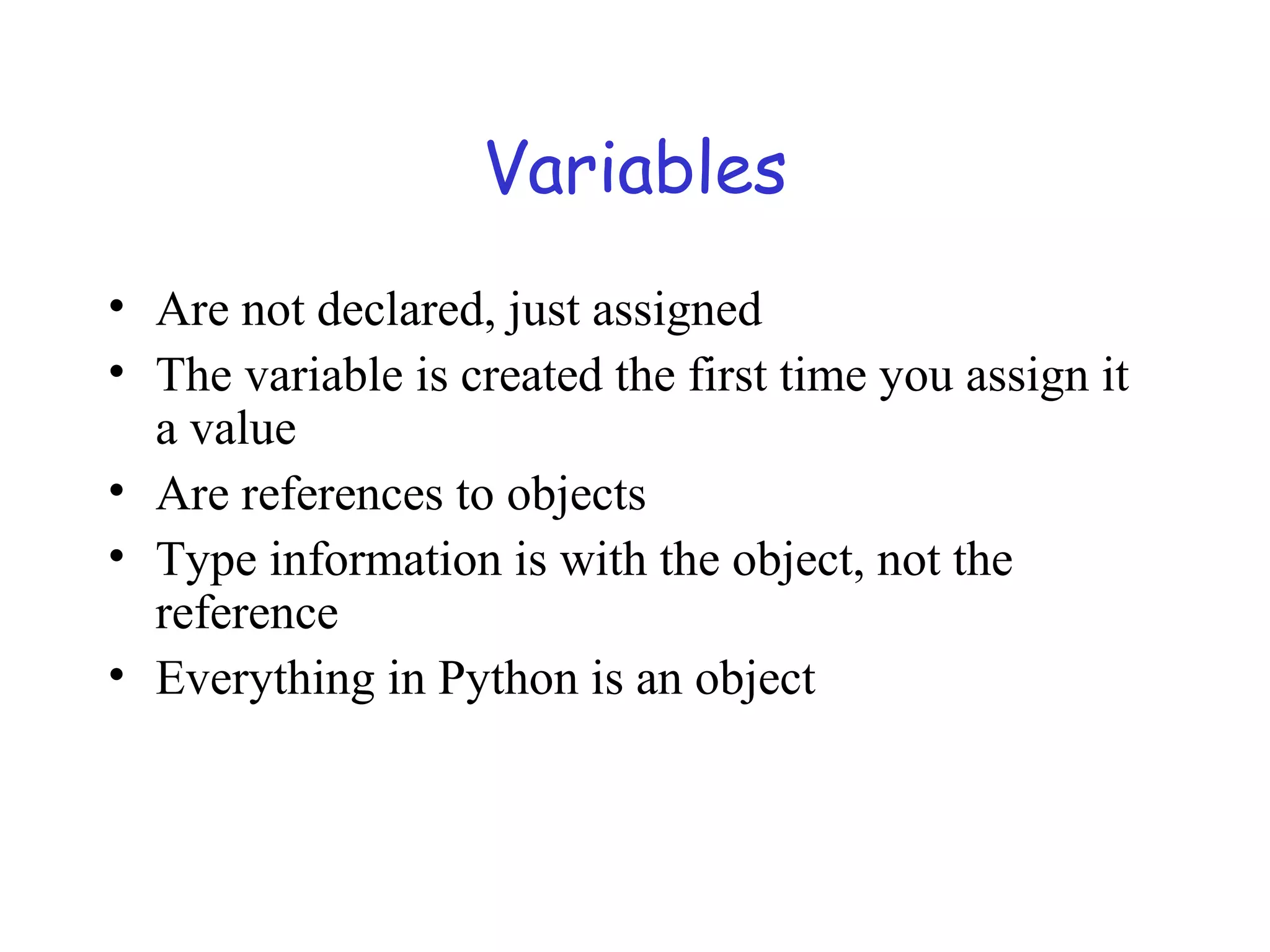 Variables • Are not declared, just assigned • The variable is created the first time you assign it a value • Are references to objects • Type information is with the object, not the reference • Everything in Python is an object 