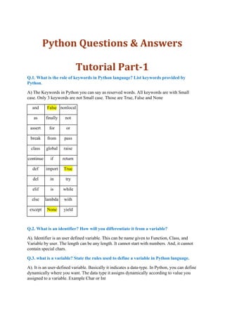 Python Questions & Answers
Tutorial Part-1
Q.1. What is the role of keywords in Python language? List keywords provided by
Python​.
A) The Keywords in Python you can say as reserved words. All keywords are with Small
case. Only 3 keywords are not Small case. Those are True, False and None
and False nonlocal
as finally not
assert for or
break from pass
class global raise
continue if return
def import True
del in try
elif is while
else lambda with
except None yield
Q.2. What is an identifier? How will you differentiate it from a variable?
A). Identifier is an user defined variable. This can be name given to Function, Class, and
Variable by user. The length can be any length. It cannot start with numbers. And, it cannot
contain special chars.
Q.3. what is a variable? State the rules used to define a variable in Python language.
A). It is an user-defined variable. Basically it indicates a data-type. In Python, you can define
dynamically where you want. The data type it assigns dynamically according to value you
assigned to a variable. Example Char or Int
 