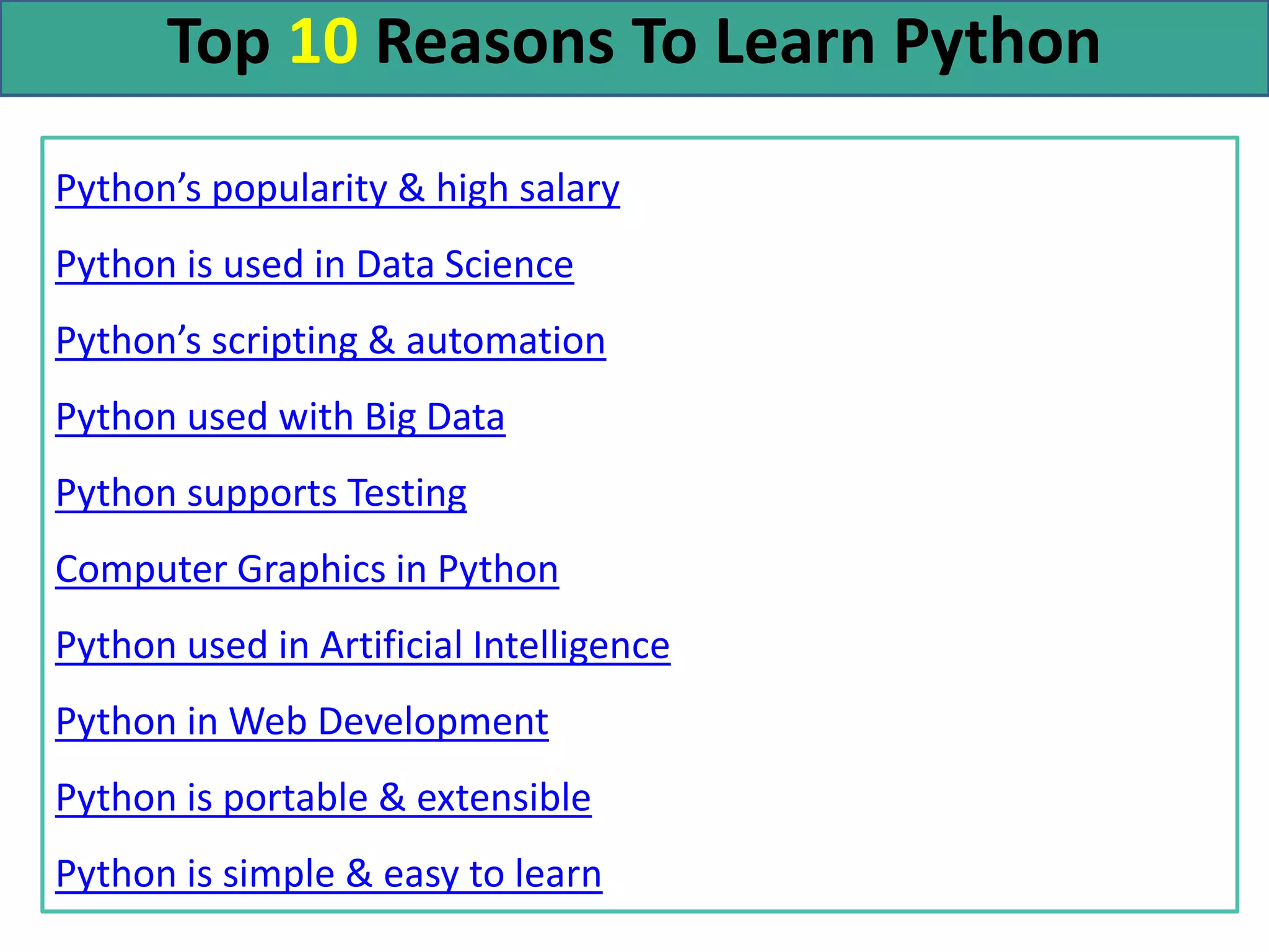Top 10 Reasons To Learn Python
Python’s popularity & high salary
Python is used in Data Science
Python’s scripting & automation
Python used with Big Data
Python supports Testing
Computer Graphics in Python
Python used in Artificial Intelligence
Python in Web Development
Python is portable & extensible
Python is simple & easy to learn
 