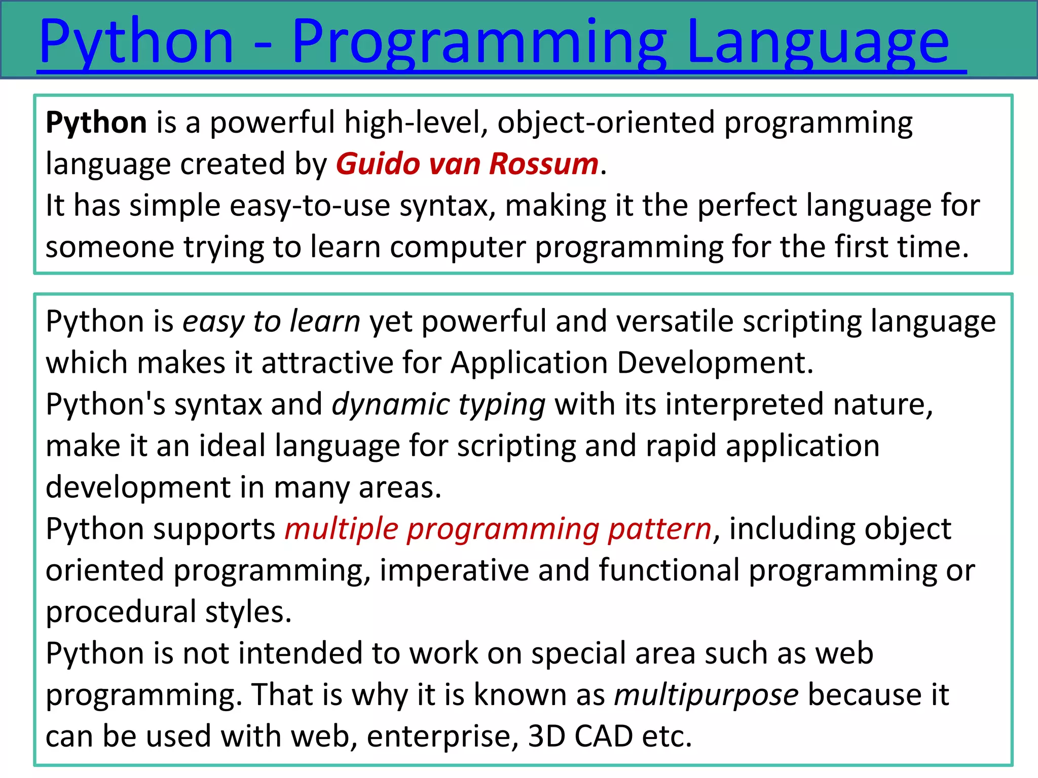 Python - Programming Language
Python is a powerful high-level, object-oriented programming
language created by Guido van Rossum.
It has simple easy-to-use syntax, making it the perfect language for
someone trying to learn computer programming for the first time.
Python is easy to learn yet powerful and versatile scripting language
which makes it attractive for Application Development.
Python's syntax and dynamic typing with its interpreted nature,
make it an ideal language for scripting and rapid application
development in many areas.
Python supports multiple programming pattern, including object
oriented programming, imperative and functional programming or
procedural styles.
Python is not intended to work on special area such as web
programming. That is why it is known as multipurpose because it
can be used with web, enterprise, 3D CAD etc.
 
