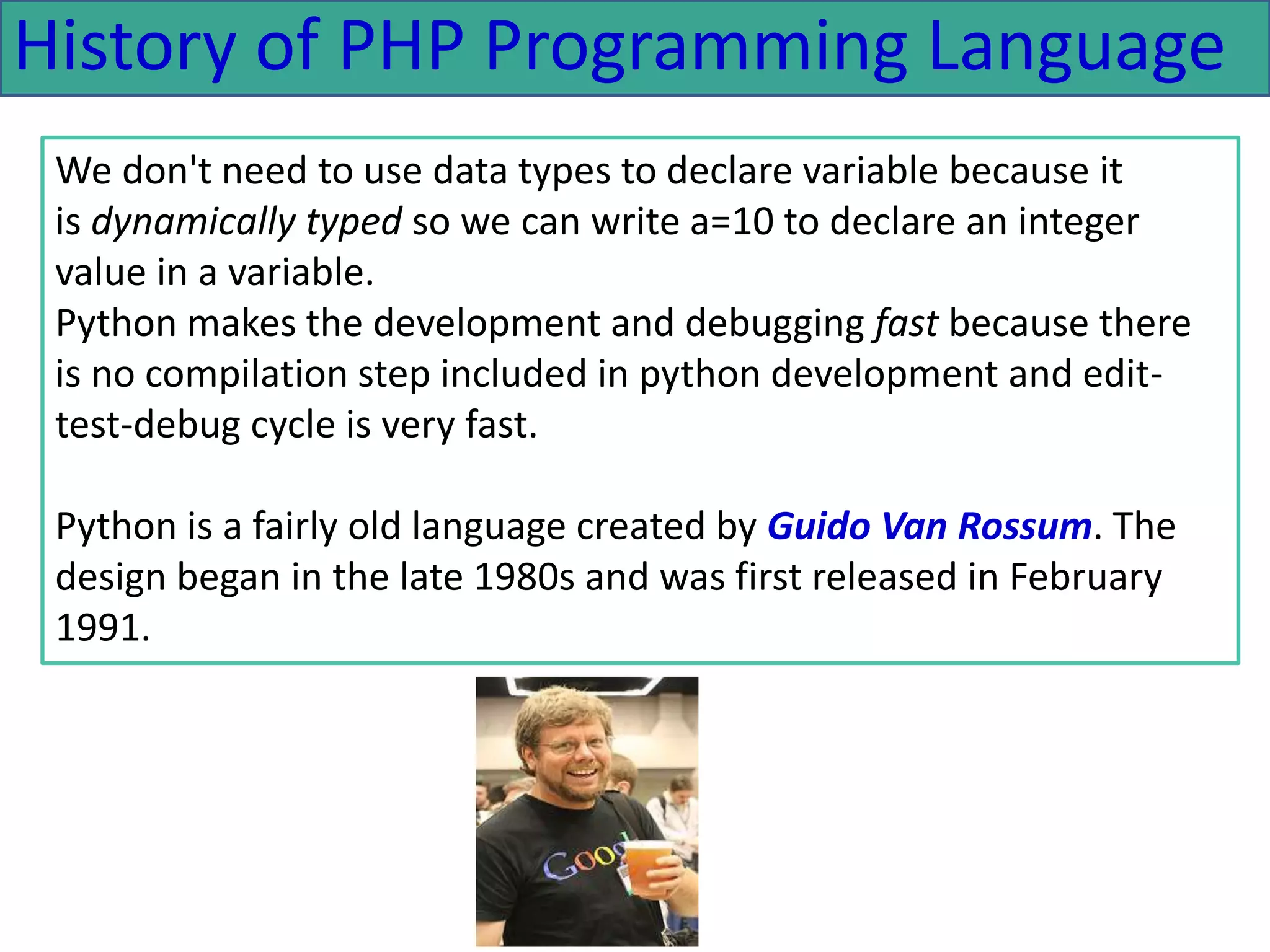 History of PHP Programming Language
We don't need to use data types to declare variable because it
is dynamically typed so we can write a=10 to declare an integer
value in a variable.
Python makes the development and debugging fast because there
is no compilation step included in python development and edit-
test-debug cycle is very fast.
Python is a fairly old language created by Guido Van Rossum. The
design began in the late 1980s and was first released in February
1991.
 