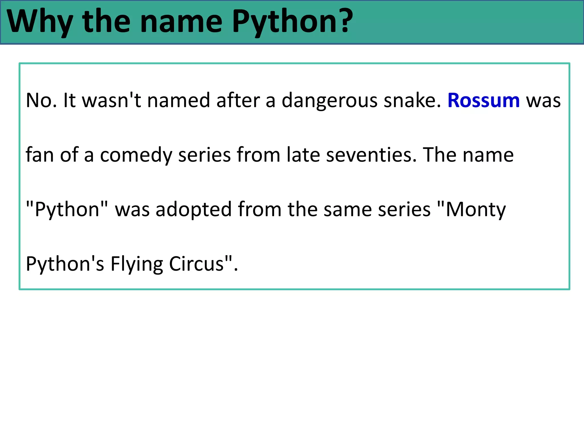 Why the name Python?
No. It wasn't named after a dangerous snake. Rossum was
fan of a comedy series from late seventies. The name
"Python" was adopted from the same series "Monty
Python's Flying Circus".
 