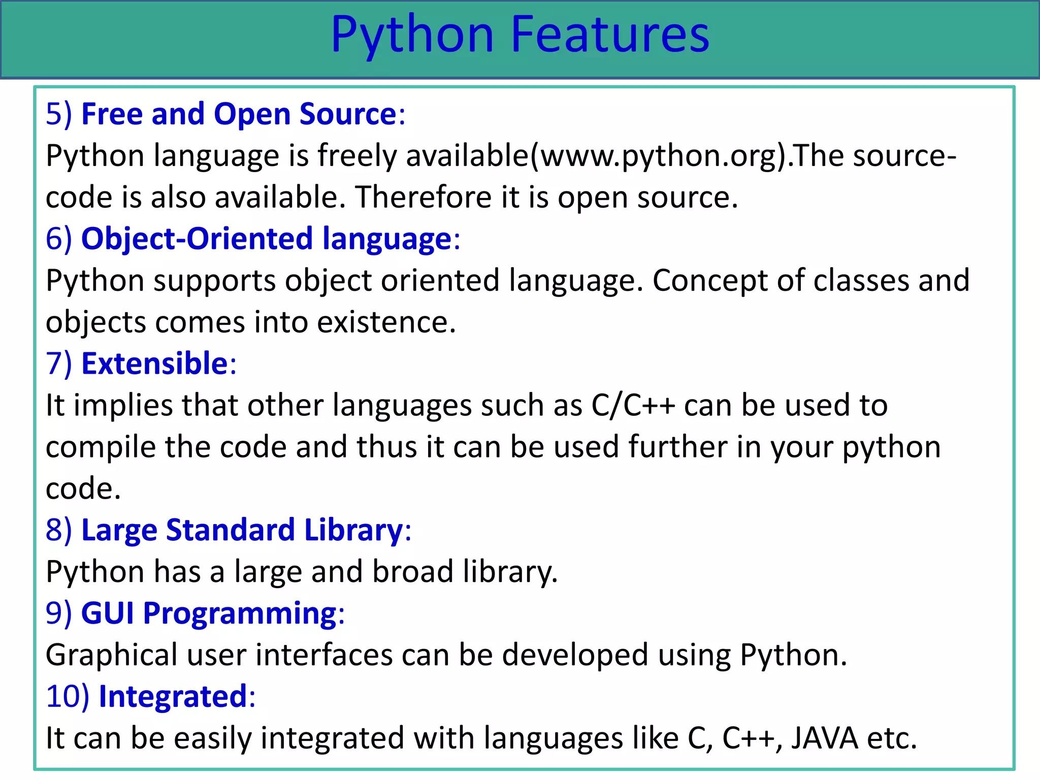 Python Features
5) Free and Open Source:
Python language is freely available(www.python.org).The source-
code is also available. Therefore it is open source.
6) Object-Oriented language:
Python supports object oriented language. Concept of classes and
objects comes into existence.
7) Extensible:
It implies that other languages such as C/C++ can be used to
compile the code and thus it can be used further in your python
code.
8) Large Standard Library:
Python has a large and broad library.
9) GUI Programming:
Graphical user interfaces can be developed using Python.
10) Integrated:
It can be easily integrated with languages like C, C++, JAVA etc.
 