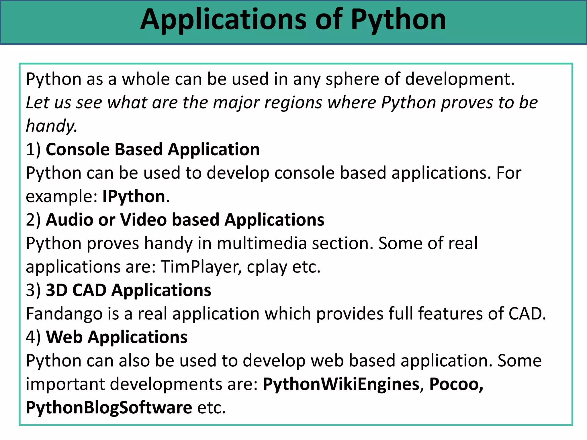 Applications of Python
Python as a whole can be used in any sphere of development.
Let us see what are the major regions where Python proves to be
handy.
1) Console Based Application
Python can be used to develop console based applications. For
example: IPython.
2) Audio or Video based Applications
Python proves handy in multimedia section. Some of real
applications are: TimPlayer, cplay etc.
3) 3D CAD Applications
Fandango is a real application which provides full features of CAD.
4) Web Applications
Python can also be used to develop web based application. Some
important developments are: PythonWikiEngines, Pocoo,
PythonBlogSoftware etc.
 