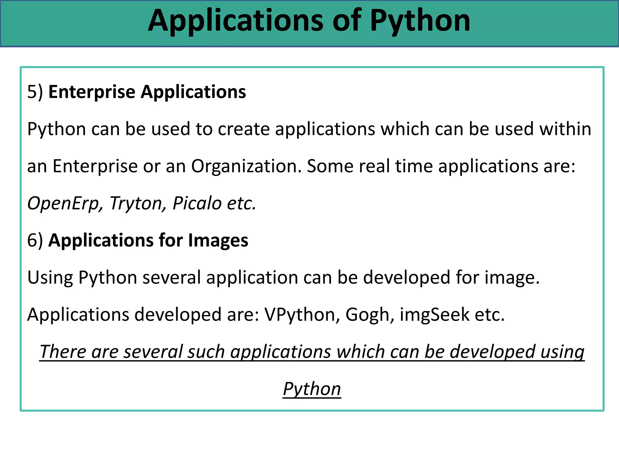 Applications of Python
5) Enterprise Applications
Python can be used to create applications which can be used within
an Enterprise or an Organization. Some real time applications are:
OpenErp, Tryton, Picalo etc.
6) Applications for Images
Using Python several application can be developed for image.
Applications developed are: VPython, Gogh, imgSeek etc.
There are several such applications which can be developed using
Python
 