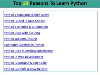 Top 10 Reasons To Learn Python
Python’s popularity & high salary
Python is used in Data Science
Python’s scripting & automation
Python used with Big Data
Python supports Testing
Computer Graphics in Python
Python used in Artificial Intelligence
Python in Web Development
Python is portable & extensible
Python is simple & easy to learn
 