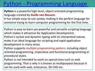 Python - Programming Language
Python is a powerful high-level, object-oriented programming
language created by Guido van Rossum.
It has simple easy-to-use syntax, making it the perfect language for
someone trying to learn computer programming for the first time.
Python is easy to learn yet powerful and versatile scripting language
which makes it attractive for Application Development.
Python's syntax and dynamic typing with its interpreted nature,
make it an ideal language for scripting and rapid application
development in many areas.
Python supports multiple programming pattern, including object
oriented programming, imperative and functional programming or
procedural styles.
Python is not intended to work on special area such as web
programming. That is why it is known as multipurpose because it
can be used with web, enterprise, 3D CAD etc.
 