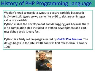 History of PHP Programming Language
We don't need to use data types to declare variable because it
is dynamically typed so we can write a=10 to declare an integer
value in a variable.
Python makes the development and debugging fast because there
is no compilation step included in python development and edit-
test-debug cycle is very fast.
Python is a fairly old language created by Guido Van Rossum. The
design began in the late 1980s and was first released in February
1991.
 