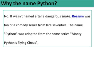 Why the name Python?
No. It wasn't named after a dangerous snake. Rossum was
fan of a comedy series from late seventies. The name
"Python" was adopted from the same series "Monty
Python's Flying Circus".
 