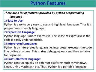 Python Features
There are a lot of features provided by python programming
language
1) Easy to Use:
Python is easy to very easy to use and high level language. Thus it is
programmer-friendly language.
2) Expressive Language:
Python language is more expressive. The sense of expressive is the
code is easily understandable.
3) Interpreted Language:
Python is an interpreted language i.e. interpreter executes the code
line by line at a time. This makes debugging easy and thus suitable
for beginners.
4) Cross-platform language:
Python can run equally on different platforms such as Windows,
Linux, Unix , Macintosh etc. Thus, Python is a portable language.
 