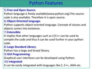 Python Features
5) Free and Open Source:
Python language is freely available(www.python.org).The source-
code is also available. Therefore it is open source.
6) Object-Oriented language:
Python supports object oriented language. Concept of classes and
objects comes into existence.
7) Extensible:
It implies that other languages such as C/C++ can be used to
compile the code and thus it can be used further in your python
code.
8) Large Standard Library:
Python has a large and broad library.
9) GUI Programming:
Graphical user interfaces can be developed using Python.
10) Integrated:
It can be easily integrated with languages like C, C++, JAVA etc.
 