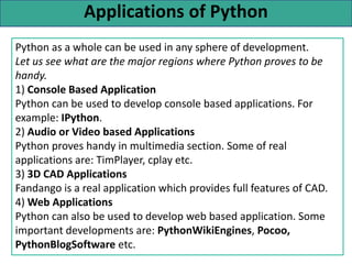 Applications of Python
Python as a whole can be used in any sphere of development.
Let us see what are the major regions where Python proves to be
handy.
1) Console Based Application
Python can be used to develop console based applications. For
example: IPython.
2) Audio or Video based Applications
Python proves handy in multimedia section. Some of real
applications are: TimPlayer, cplay etc.
3) 3D CAD Applications
Fandango is a real application which provides full features of CAD.
4) Web Applications
Python can also be used to develop web based application. Some
important developments are: PythonWikiEngines, Pocoo,
PythonBlogSoftware etc.
 