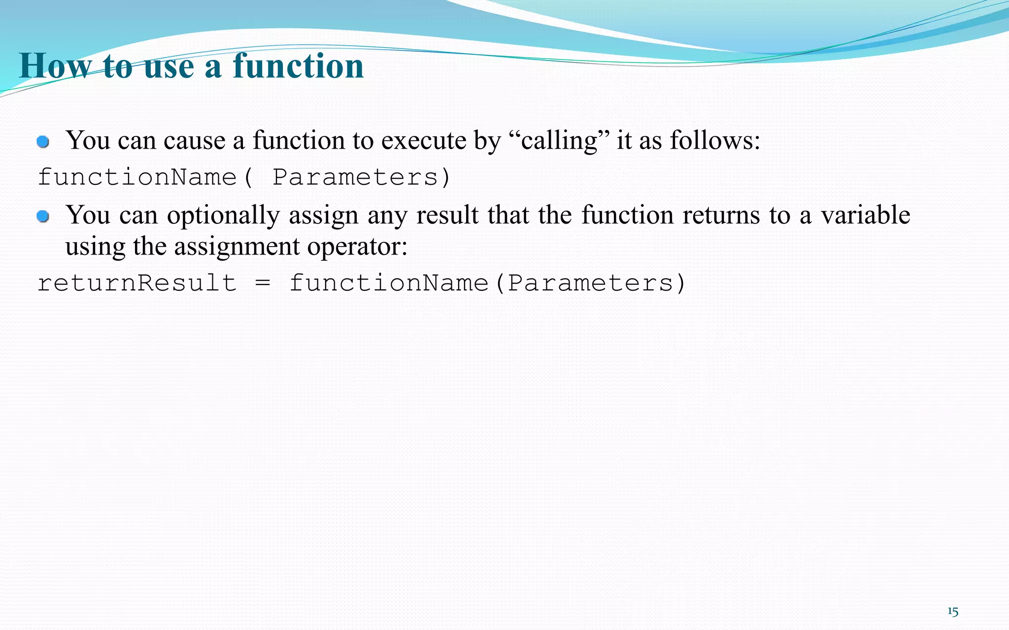 15
How to use a function
You can cause a function to execute by “calling” it as follows:
functionName( Parameters)
You can optionally assign any result that the function returns to a variable
using the assignment operator:
returnResult = functionName(Parameters)
 