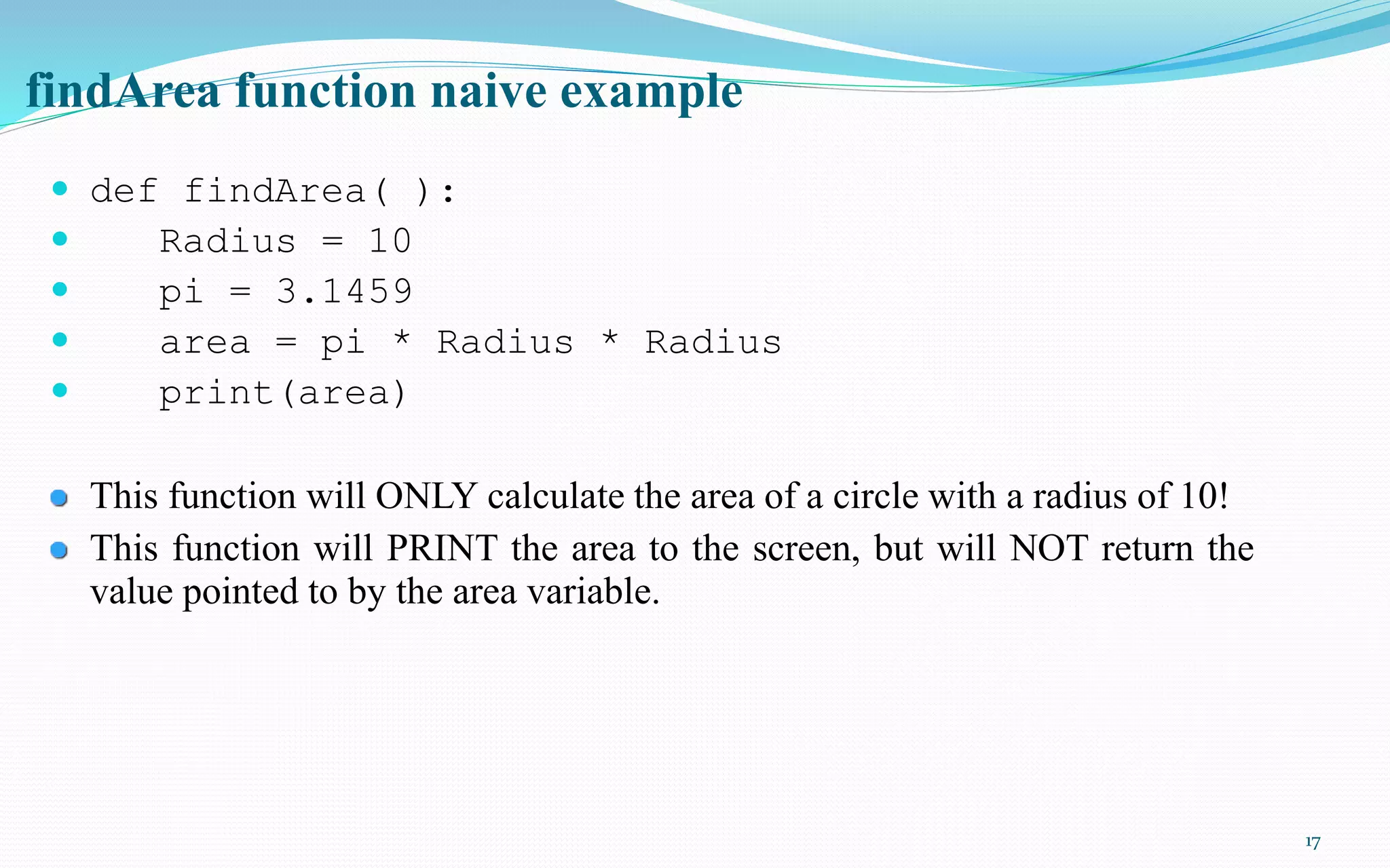 17
findArea function naive example
 def findArea( ):
 Radius = 10
 pi = 3.1459
 area = pi * Radius * Radius
 print(area)
This function will ONLY calculate the area of a circle with a radius of 10!
This function will PRINT the area to the screen, but will NOT return the
value pointed to by the area variable.
 