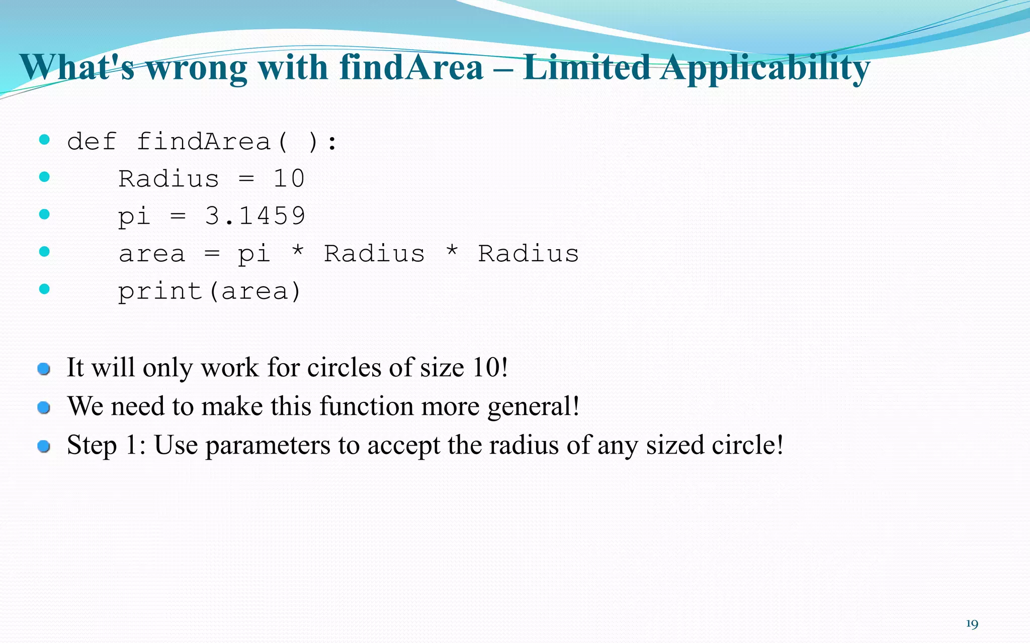 19
What's wrong with findArea – Limited Applicability
 def findArea( ):
 Radius = 10
 pi = 3.1459
 area = pi * Radius * Radius
 print(area)
It will only work for circles of size 10!
We need to make this function more general!
Step 1: Use parameters to accept the radius of any sized circle!
 
