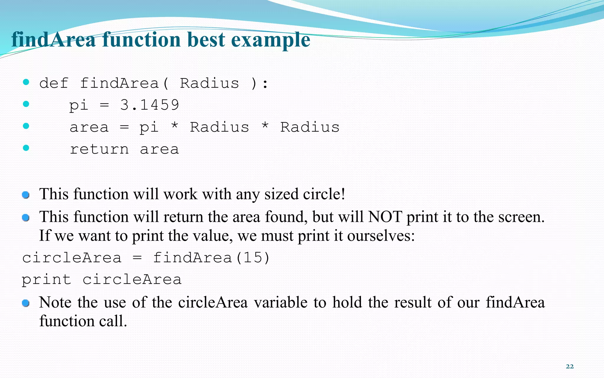 22
findArea function best example
 def findArea( Radius ):
 pi = 3.1459
 area = pi * Radius * Radius
 return area
This function will work with any sized circle!
This function will return the area found, but will NOT print it to the screen.
If we want to print the value, we must print it ourselves:
circleArea = findArea(15)
print circleArea
Note the use of the circleArea variable to hold the result of our findArea
function call.
 