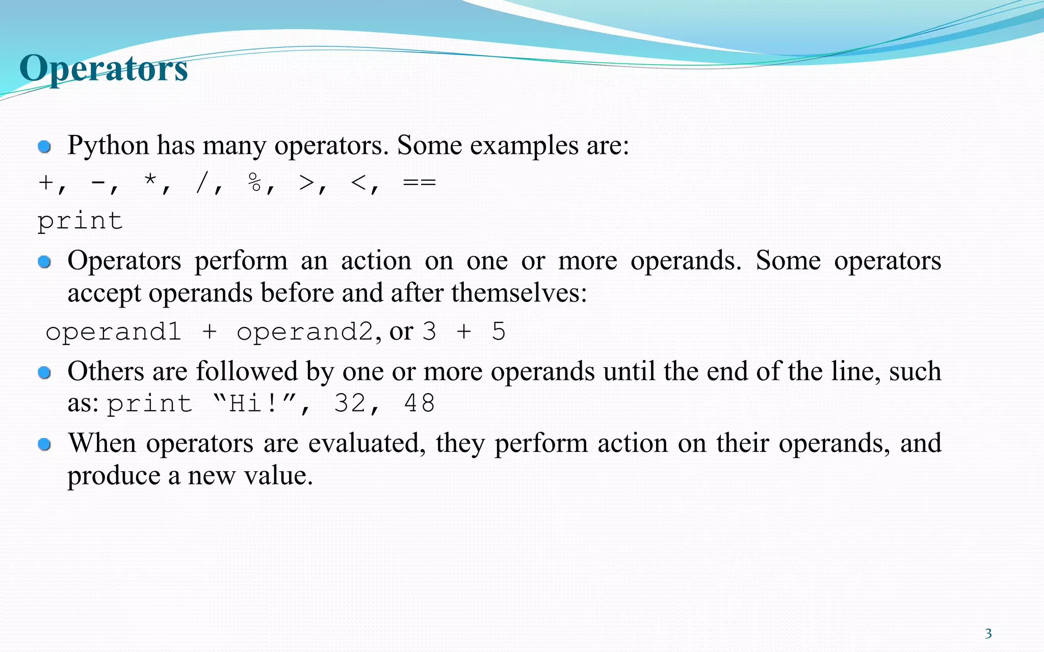 3
Operators
Python has many operators. Some examples are:
+, -, *, /, %, >, <, ==
print
Operators perform an action on one or more operands. Some operators
accept operands before and after themselves:
operand1 + operand2, or 3 + 5
Others are followed by one or more operands until the end of the line, such
as: print “Hi!”, 32, 48
When operators are evaluated, they perform action on their operands, and
produce a new value.
 
