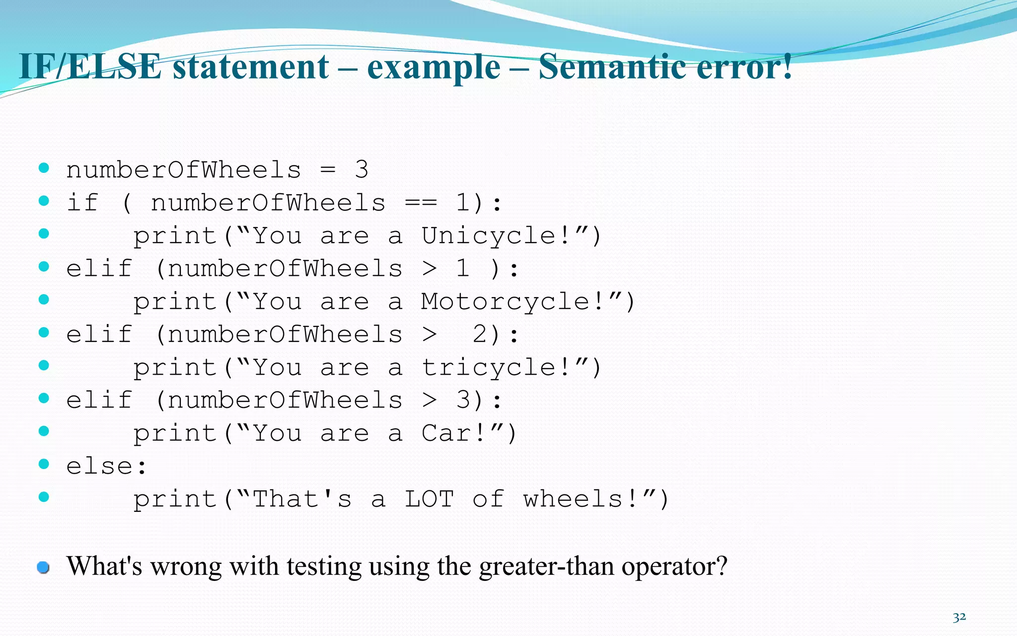 32
IF/ELSE statement – example – Semantic error!
 numberOfWheels = 3
 if ( numberOfWheels == 1):
 print(“You are a Unicycle!”)
 elif (numberOfWheels > 1 ):
 print(“You are a Motorcycle!”)
 elif (numberOfWheels > 2):
 print(“You are a tricycle!”)
 elif (numberOfWheels > 3):
 print(“You are a Car!”)
 else:
 print(“That's a LOT of wheels!”)
What's wrong with testing using the greater-than operator?
 