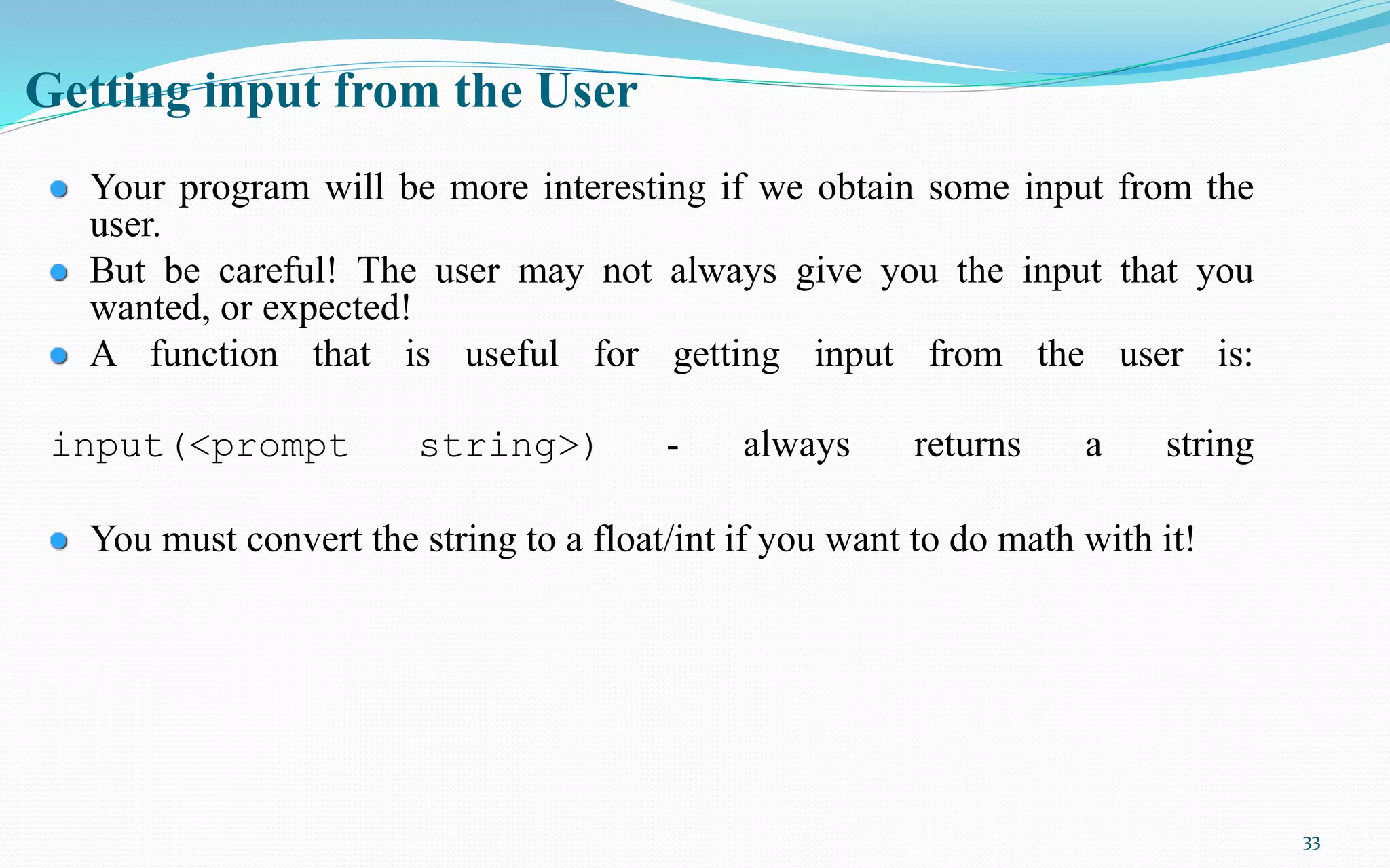 33
Getting input from the User
Your program will be more interesting if we obtain some input from the
user.
But be careful! The user may not always give you the input that you
wanted, or expected!
A function that is useful for getting input from the user is:
input(<prompt string>) - always returns a string
You must convert the string to a float/int if you want to do math with it!
 