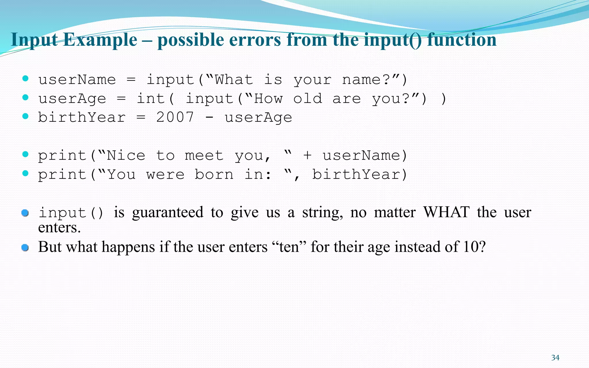 34
Input Example – possible errors from the input() function
 userName = input(“What is your name?”)
 userAge = int( input(“How old are you?”) )
 birthYear = 2007 - userAge
 print(“Nice to meet you, “ + userName)
 print(“You were born in: “, birthYear)
input() is guaranteed to give us a string, no matter WHAT the user
enters.
But what happens if the user enters “ten” for their age instead of 10?
 