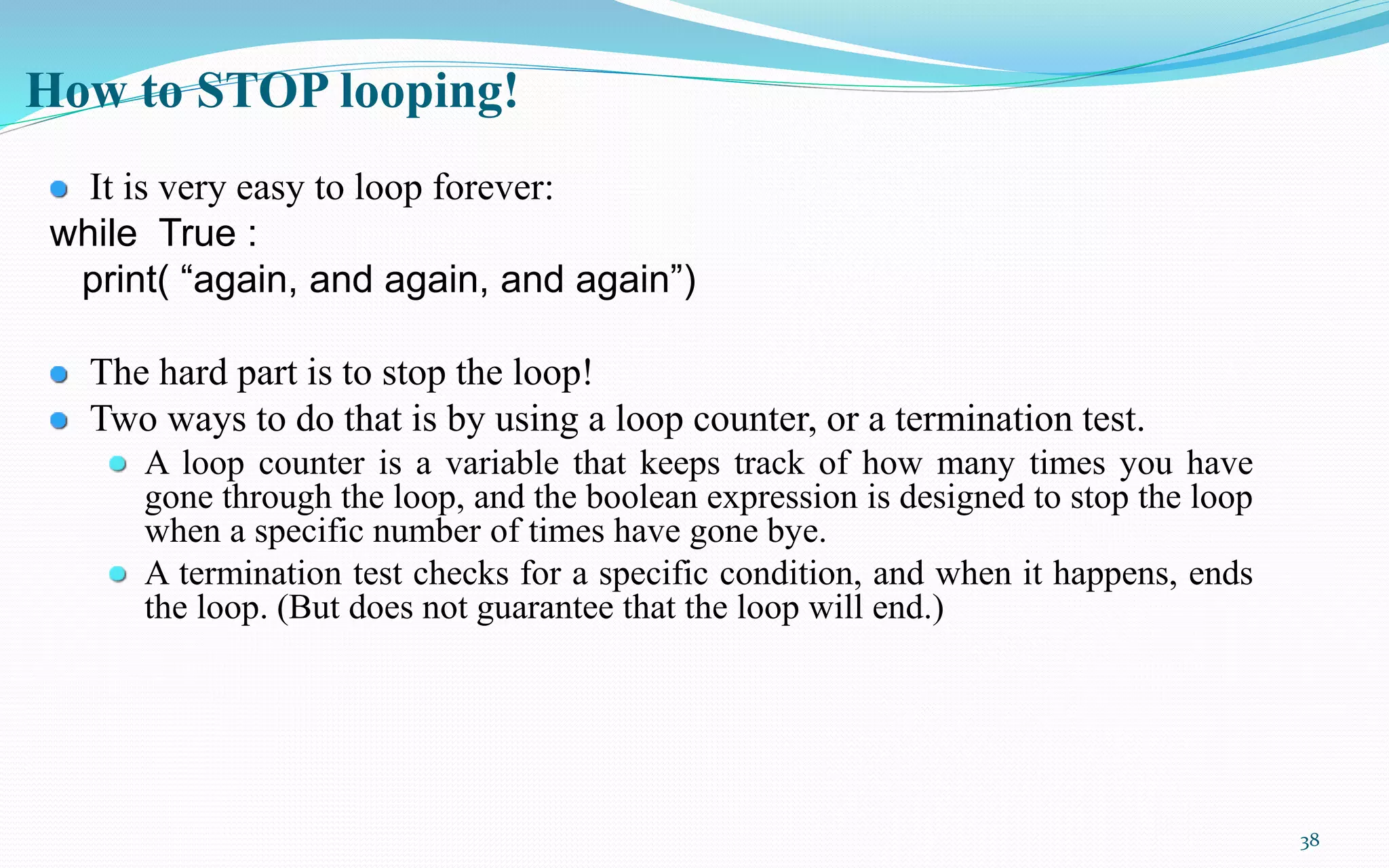38
How to STOP looping!
It is very easy to loop forever:
while True :
print( “again, and again, and again”)
The hard part is to stop the loop!
Two ways to do that is by using a loop counter, or a termination test.
A loop counter is a variable that keeps track of how many times you have
gone through the loop, and the boolean expression is designed to stop the loop
when a specific number of times have gone bye.
A termination test checks for a specific condition, and when it happens, ends
the loop. (But does not guarantee that the loop will end.)
 