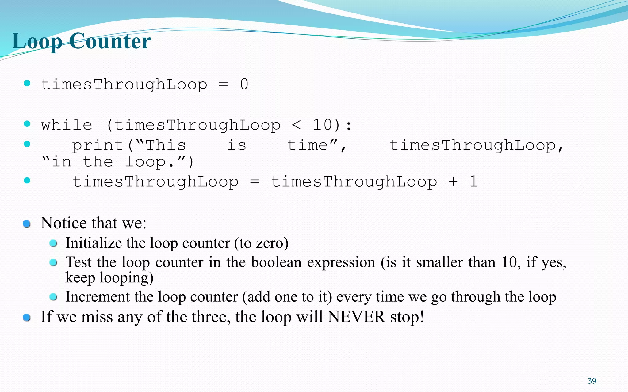 39
Loop Counter
 timesThroughLoop = 0
 while (timesThroughLoop < 10):
 print(“This is time”, timesThroughLoop,
“in the loop.”)
 timesThroughLoop = timesThroughLoop + 1
Notice that we:
Initialize the loop counter (to zero)
Test the loop counter in the boolean expression (is it smaller than 10, if yes,
keep looping)
Increment the loop counter (add one to it) every time we go through the loop
If we miss any of the three, the loop will NEVER stop!
 