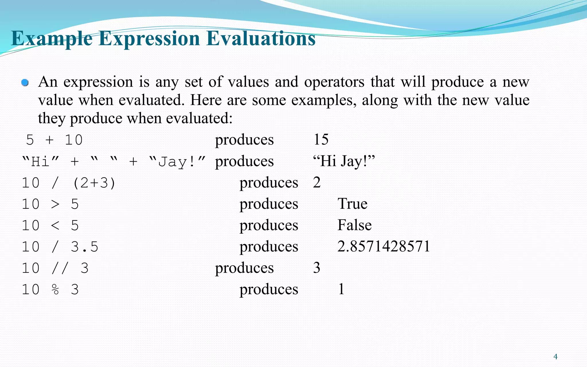 4
Example Expression Evaluations
An expression is any set of values and operators that will produce a new
value when evaluated. Here are some examples, along with the new value
they produce when evaluated:
5 + 10 produces 15
“Hi” + “ “ + “Jay!” produces “Hi Jay!”
10 / (2+3) produces 2
10 > 5 produces True
10 < 5 produces False
10 / 3.5 produces 2.8571428571
10 // 3 produces 3
10 % 3 produces 1
 